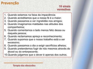 1. Quando estamos na faixa da impaciência;
2. Quando acreditamos que a nossa fé é a maior;
3. Quando passamos a ver ingratidão nos amigos;
4. Quando imaginamos maldades nas atitudes dos
companheiros;
5. Quando comentamos o lado menos feliz dessa ou
daquela pessoa;
6. Quando reclamamos apreço e reconhecimento;
7. Quando supomos que o nosso trabalho está a ser
excessivo;
8. Quando passamos o dia a exigir sacrifícios alheios;
9. Quando pretendemos fugir de nós mesmos através do
álcool ou do entorpecente;
10.Quando julgamos que o dever é apenas dos outros.
 
