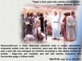"Vigiai e Orai, para não cairdes em tentação“.
- Jesus (Mateus, 26,41) -
Reconciliai-vos o mais depressa possível com o vosso adversário,
enquanto estais com ele a caminho, para que ele não vos entregue ao
juiz, o juiz não vos entregue ao ministro da justiça e não sejais metido em
prisão. - Digo-vos, em verdade, que daí não saireis, enquanto não
houverdes pago o último ceitil.
(MATEUS, cap. V, vv. 25 e 26.)
 