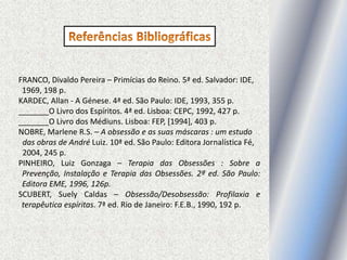 FRANCO, Divaldo Pereira – Primícias do Reino. 5ª ed. Salvador: IDE,
1969, 198 p.
KARDEC, Allan - A Génese. 4ª ed. São Paulo: IDE, 1993, 355 p.
_______O Livro dos Espíritos. 4ª ed. Lisboa: CEPC, 1992, 427 p.
_______O Livro dos Médiuns. Lisboa: FEP, [1994], 403 p.
NOBRE, Marlene R.S. – A obsessão e as suas máscaras : um estudo
das obras de André Luiz. 10ª ed. São Paulo: Editora Jornalística Fé,
2004, 245 p.
PINHEIRO, Luiz Gonzaga – Terapia das Obsessões : Sobre a
Prevenção, Instalação e Terapia das Obsessões. 2ª ed. São Paulo:
Editora EME, 1996, 126p.
SCUBERT, Suely Caldas – Obsessão/Desobsessão: Profilaxia e
terapêutica espíritas. 7ª ed. Rio de Janeiro: F.E.B., 1990, 192 p.
 