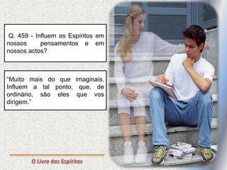 Q. 459 - Influem os Espíritos em
nossos pensamentos e em
nossos actos?
“Muito mais do que imaginais.
Influem a tal ponto, que, de
ordinário, são eles que vos
dirigem.”
 