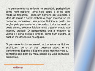 …o pensamento se reflecte no envoltório perispirítico,
como num espelho; toma nele corpo e aí de certo
modo se fotografa. Tenha um homem, por exemplo, a
ideia de matar a outro: embora o corpo material se lhe
conserve impassível, seu corpo fluídico é posto em
acção pelo pensamento e reproduz todos os matizes
deste último; executa fluidicamente o gesto, o acto que
intentou praticar. O pensamento cria a imagem da
vítima e a cena inteira é pintada, como num quadro, tal
qual se lhe desenrola no espírito.
O pensamento do encarnado actua sobre os fluidos
espirituais, como o dos desencarnados, e se
transmite de Espírito a Espírito pelas mesmas vias e,
conforme seja bom ou mau, saneia ou vicia os fluidos
ambientes.
 