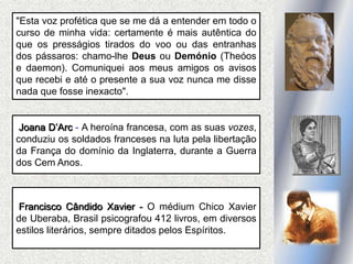Joana D’Arc - A heroína francesa, com as suas vozes,
conduziu os soldados franceses na luta pela libertação
da França do domínio da Inglaterra, durante a Guerra
dos Cem Anos.
Francisco Cândido Xavier - O médium Chico Xavier
de Uberaba, Brasil psicografou 412 livros, em diversos
estilos literários, sempre ditados pelos Espíritos.
"Esta voz profética que se me dá a entender em todo o
curso de minha vida: certamente é mais autêntica do
que os presságios tirados do voo ou das entranhas
dos pássaros: chamo-lhe Deus ou Demónio (Theóos
e daemon). Comuniquei aos meus amigos os avisos
que recebi e até o presente a sua voz nunca me disse
nada que fosse inexacto".
 