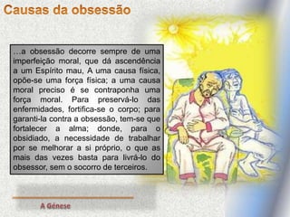 …a obsessão decorre sempre de uma
imperfeição moral, que dá ascendência
a um Espírito mau, A uma causa física,
opõe-se uma força física; a uma causa
moral preciso é se contraponha uma
força moral. Para preservá-lo das
enfermidades, fortifica-se o corpo; para
garanti-la contra a obsessão, tem-se que
fortalecer a alma; donde, para o
obsidiado, a necessidade de trabalhar
por se melhorar a si próprio, o que as
mais das vezes basta para livrá-lo do
obsessor, sem o socorro de terceiros.
 
