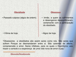 • Passado culposo (algoz de ontem).
• Vítima de hoje.
“Obsessores e obsidiados são assim seres como nós. São seres que
sofrem Porque se desmandaram entre si. São carentes de afecto,
compreensão e amor. Seres infelizes, para os quais o Espiritismo veio
trazer o consolo e a esperança de uma vida nova de amor e paz.”
• Irmão, a quem os sofrimentos
e desenganos desequilibraram,
certamente com a participação
do obsidiado.
• Algoz de hoje.
 