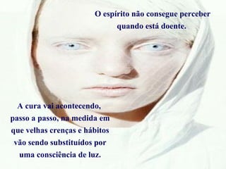 O espírito não consegue perceber quando está doente.  A cura vai acontecendo,  passo a passo, na medida em que velhas crenças e hábitos vão sendo substituídos por uma consciência de luz. 