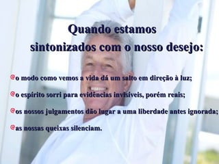 Quando estamos sintonizados com o nosso desejo: o modo como vemos a vida dá um salto em direção à luz; o espírito sorri para evidências invisíveis, porém reais; os nossos julgamentos dão lugar a uma liberdade antes ignorada; as nossas queixas silenciam. 