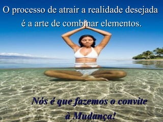 O processo de atrair a realidade desejada  é a arte de combinar elementos. Nós é que fazemos o convite  à Mudança! 