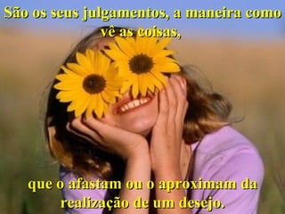 São os seus julgamentos, a maneira como vê as coisas,  que o afastam ou o aproximam da realização de um desejo. 