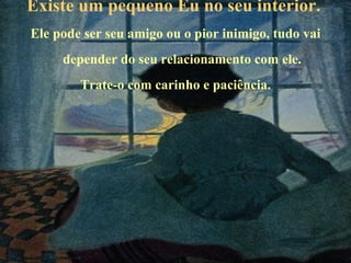 Existe um pequeno Eu no seu interior.   Ele pode ser seu amigo ou o pior inimigo, tudo vai depender do seu relacionamento com ele. Trate-o com carinho e paciência. 