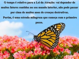 O tempo é relativo para a Lei da Atração: vai depender de muitos fatores contidos no seu mundo interior, não pode passar por cima de muitos anos de crenças destrutivas. Porém, é uma estrada milagrosa que começa com o primeiro passo.  