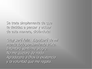 Se trata simplemente de que  te decidas a pensar y actuar  de esta manera, diciéndote: “ Hoy seré feliz.  Expulsaré de mi  mente todo pensamiento triste. Intentaré sentirme alegre.  No me quejaré de nada.  Agradeceré a Dios la existencia  y la voluntad que me regala. 