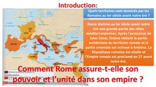 Introduction:
Rome domine au Ier siècle avant notre
ère une grande partie des côtes
méditerranéennes. Après l’assassinat de
Jules César, Octave obtient la partie
occidentale du territoire romain et la
partie orientale est octroyé à Antoine. La
République romaine est abolie et
l’Empire romain est proclamé en 27 avant
notre ère.
Quels territoires sont dominés par les
Romains au Ier siècle avant notre ère ?
Comment Rome assure-t-elle son
pouvoir et l’unité dans son empire ?
 
