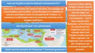 II. La paix romaine et le développement des échanges :
Quels sont les pouvoirs de l’empereur ? Comment gouverne-t-il cet immense empire ?
Aux Ier et IIème siècles,
l’empire romain connait
une période prospère. La
sécurité règne sur
l’empire et les Romains
s’enrichissent : c’est la
paix romaine (Pax
Romana). La Pax Romana
est assurée par les
magistrats qui sont
envoyés dans tout
l’empire romain pour la
faire respecter. Les
magistrats sont nommés
par l’empereur qui
concentre la plupart des
pouvoirs.
Avec qui et grâce à quoi les Romains commercent-ils ?
Grâce à la construction de routes et de ports, les échanges de
marchandises sont facilités. La Pax Romana et la stabilité du
pouvoir participent aussi à la prospérité de l’empire. Le
commerce se développe entre les provinces romaines et les
peuples extérieurs.
Qui fournit quoi ? (sur photocopie)
 