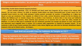 III. LA ROMANISATION DE l’EMPIRE :
Quel sentiment naît chez les visiteurs de Rome ?
Rome est la capitale de cet empire, c’est l’Urbs. Elle
compte, au IIème siècle, plus d’un million d’habitants. Elle
attire les visiteurs et les marchands qui viennent de tout
l’empire. Rome étend son influence et sa culture dans tout
l’empire. Elle est le modèle.
C.CAESARI.AVGVSTI.F.COS.L.CAESARI.AVGVSTI.F.COS.DESIGNATO.
PRINCIPIBVS.IVVENTVTIS.
A CAIUS CAESAR CONSUL ET LUCIUS CAESAR CONSUL DESIGNE, FILS D’AUGUSTE,
PRINCES DE LA JEUNESSE.
COL.NEM : COLONIA NEMAUSENSIS
IMP. DIVI : IMPERATOR DIVI
COLONIE DE NIMES
EMPEREUR DIVIN
Qu’est-ce qui est imposé aux territoires colonisés ?
Dans les villes de l’empire, les habitants adoptent le mode
de vie des Romains : leur religion, la langue latine : c’est la
romanisation. La culture et le mode de vie romains se
propagent. Les habitants de l’empire doivent rendre un
culte à l’empereur et font ériger des temples à la gloire des
empereurs et des membres de leurs familles.
La Maison Carrée, à Nîmes, est un temple dédié aux fils d’Auguste qui a été construite au 1er
siècle de notre ère.
NÎMES: UNE Cité Romanisée:
Quels sont les signes de la présence romaine à Nîmes ?
Les villes des provinces sont édifiées sur le modèle de Rome comme c’est le cas de Nîmes.
Elles possèdent :
- Un forum : le forum de Nîmes était devant la Maison carrée.
- Un amphithéâtre : les arènes de Nîmes où avaient lieu des combats de gladiateurs
- Un aqueduc : le pont du Gard permettait d’acheminer de l’eau d’Uzès à Nîmes
- Des temples : le temple de Diane aux Jardins de la Fontaine, la Maison Carrée pour le culte
impérial.
Les villes peuvent aussi posséder des théâtres, des thermes ou encore des arcs de triomphe.
Malgré cette romanisation, les personnes peuvent garder leurs coutumes ou encore leurs
dieux.
[César] Marc Aurèle Sévère Antonin Auguste proclame :
[D'une manière générale, c'est à la divinité qu'il faut] avant tout [reporter et] les causes et les raisons (des
choses) ; [et moi aussi, comme il se doit], je voudrais rendre grâces aux dieux [immortels] pour m'avoir sauvé d'un tel
[complot tramé (contre ma vie)]. Voilà pourquoi j'estime pouvoir accomplir de manière si [magnifique et si digne des
dieux] un acte qui convienne à leur majesté, en ralliant [à leur culte, comme Romains], [autant de fois de dizaines de
milliers (de fidèles)] qu'il en viendra chaque fois se joindre à mes hommes. Je donne donc à tous [ceux qui habitent]
l'Empire le droit de cité romaine, étant entendu [que personne ne se trouvera hors du cadre des cités], excepté les
déditices. Il se doit en effet [que la multitude soit non seulement associée] aux charges qui pèsent sur tous, mais qu'elle
soit désormais aussi englobée dans la victoire. [Et le présent édit] augmentera la majesté du [peuple] romain : [il est
conforme à celle-ci] que d'autres puissent être admis à cette même [dignité que celle dont les Romains bénéficient depuis
toujours], alors qu'en étaient exclus... de chaque...
Quel droit est accordé à tous les habitants de l’empire en 212 ?
Tous les habitants de l’empire n’ont pas le même statut et les même droits. Les hommes
libres d’Italie possèdent la citoyenneté romaine. En 212, Caracalla accorde la citoyenneté
romaine à tous les hommes libres de l’empire.
 