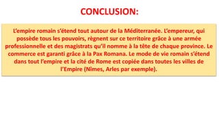 CONCLUSION:
L’empire romain s’étend tout autour de la Méditerranée. L’empereur, qui
possède tous les pouvoirs, règnent sur ce territoire grâce à une armée
professionnelle et des magistrats qu’il nomme à la tête de chaque province. Le
commerce est garanti grâce à la Pax Romana. Le mode de vie romain s’étend
dans tout l’empire et la cité de Rome est copiée dans toutes les villes de
l’Empire (Nîmes, Arles par exemple).
 