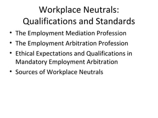 Workplace Neutrals: 
Qualifications and Standards 
• The Employment Mediation Profession 
• The Employment Arbitration Profession 
• Ethical Expectations and Qualifications in 
Mandatory Employment Arbitration 
• Sources of Workplace Neutrals 
