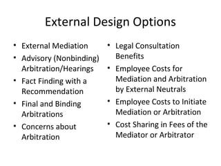 External Design Options 
• External Mediation 
• Advisory (Nonbinding) 
Arbitration/Hearings 
• Fact Finding with a 
Recommendation 
• Final and Binding 
Arbitrations 
• Concerns about 
Arbitration 
• Legal Consultation 
Benefits 
• Employee Costs for 
Mediation and Arbitration 
by External Neutrals 
• Employee Costs to Initiate 
Mediation or Arbitration 
• Cost Sharing in Fees of the 
Mediator or Arbitrator 
 