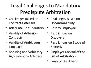 Legal Challenges to Mandatory 
Predispute Arbitration 
• Challenges Based on 
Contract Defenses 
• Adequate Consideration 
• Validity of Adhesion 
Contracts 
• Validity of Ambiguous 
Language 
• Knowing and Voluntary 
Agreement to Arbitrate 
• Challenges Based on 
Unconsionability 
• Cost to Employee 
• Restrictions on 
Discovery 
• Restrictions on Scope of 
Remedy 
• Employer Control of the 
List of Arbitrators 
• Form of the Award 
 