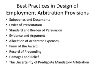 Best Practices in Design of 
Employment Arbitration Provisions 
• Subpoenas and Documents 
• Order of Presentation 
• Standard and Burden of Persuasion 
• Evidence and Argument 
• Allocation of Arbitrator Expenses 
• Form of the Award 
• Record of Proceeding 
• Damages and Relief 
• The Uncertainty of Predispute Mandatory Arbitration 
 