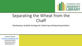 Separating the Wheat from the
Chaff
Developing a Scalable Strategy for Gathering and Reporting Analytics
Suzanna Conrad
suzanna.conrad@csus.edu
Sacramento State
University Library
@tbytelibrarian
 