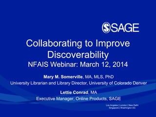 Los Angeles | London | New Delhi
Singapore | Washington DC
Collaborating to Improve
Discoverability
NFAIS Webinar: March 12, 2014
Mary M. Somerville, MA, MLS, PhD
University Librarian and Library Director, University of Colorado Denver
Lettie Conrad, MA
Executive Manager, Online Products, SAGE
 