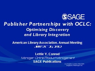 Publis her Partners hips with OCLC:
           Optimizing Dis covery
          and Library Integ ration  
   Americ an Library As s oc iation, Annual Meeting
                 Jn 2 - 2 , 2 1
                  ue 1 6 0 2

                 Lettie Y. C onrad
        Ma a , On e P odu Ma a
          n ger lin r ct n gemen   t
               S AGE Public ations
                                      Los Angeles | London | New Delhi
                                        Singapore | Washington DC
 