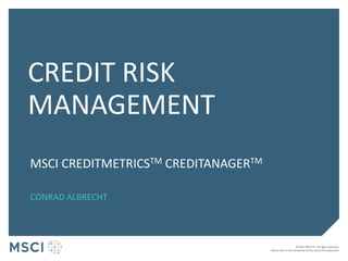 © 2017 MSCI Inc. All rights reserved.
Please refer to the disclaimer at the end of this document.
CREDIT RISK
MANAGEMENT
MSCI CREDITMETRICSTM CREDITANAGERTM
CONRAD ALBRECHT
 