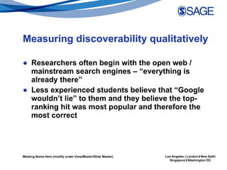 Measuring discoverability qualitatively Researchers often begin with the open web / mainstream search engines – “everything is already there”  Less experienced students believe that “Google wouldn’t lie” to them and they believe the top-ranking hit was most popular and therefore the most correct  