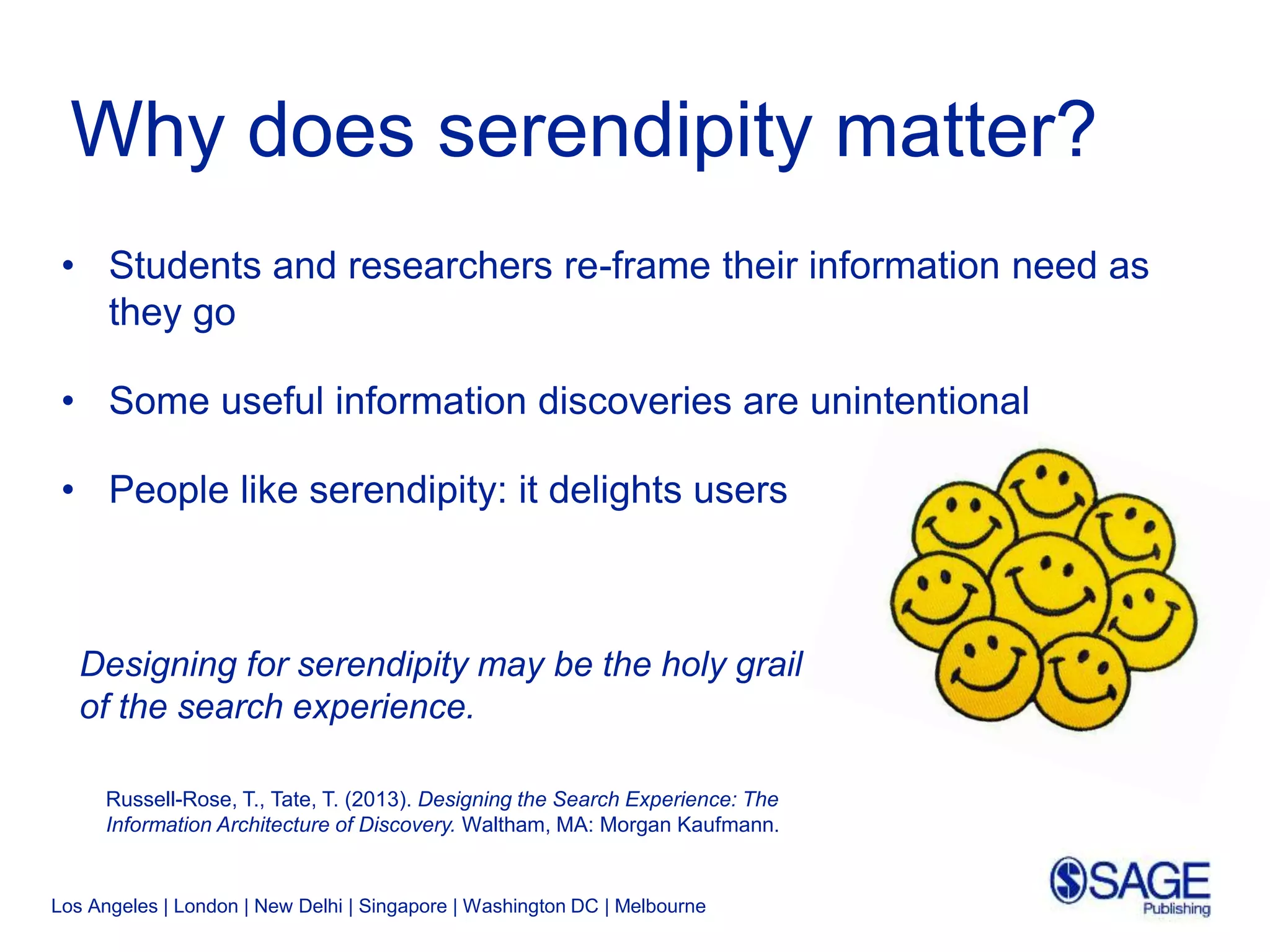 Los Angeles | London | New Delhi | Singapore | Washington DC | Melbourne
Why does serendipity matter?
• Students and researchers re-frame their information need as
they go
• Some useful information discoveries are unintentional
• People like serendipity: it delights users
Designing for serendipity may be the holy grail
of the search experience.
Russell-Rose, T., Tate, T. (2013). Designing the Search Experience: The
Information Architecture of Discovery. Waltham, MA: Morgan Kaufmann.
 