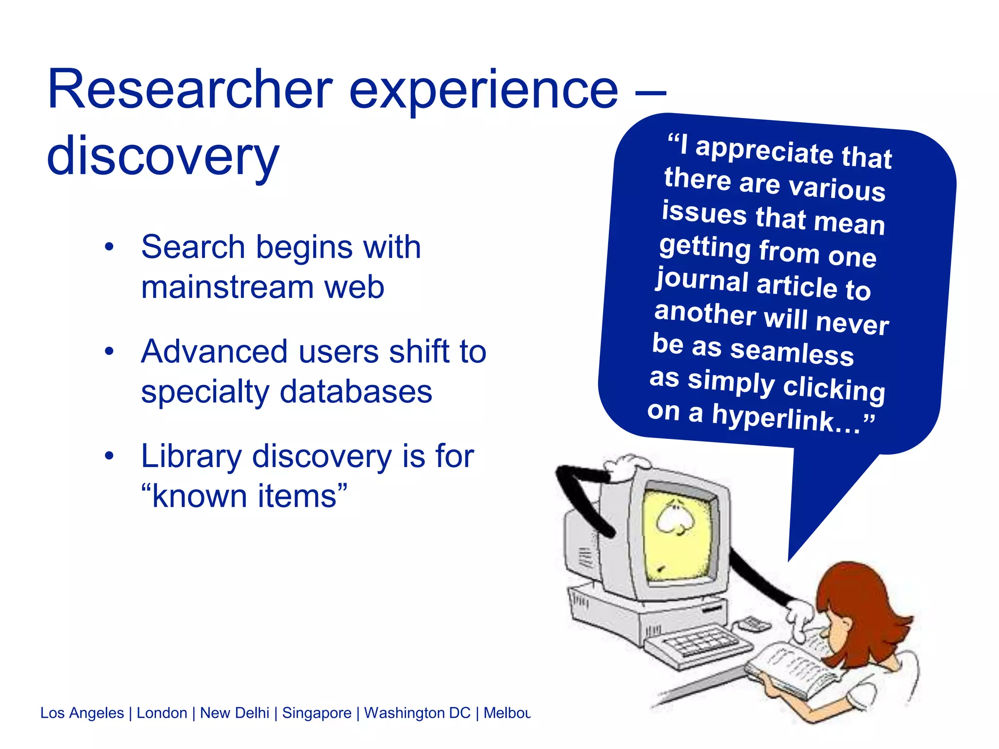 Los Angeles | London | New Delhi | Singapore | Washington DC | Melbourne
Researcher experience –
discovery
• Search begins with
mainstream web
• Advanced users shift to
specialty databases
• Library discovery is for
“known items”
 