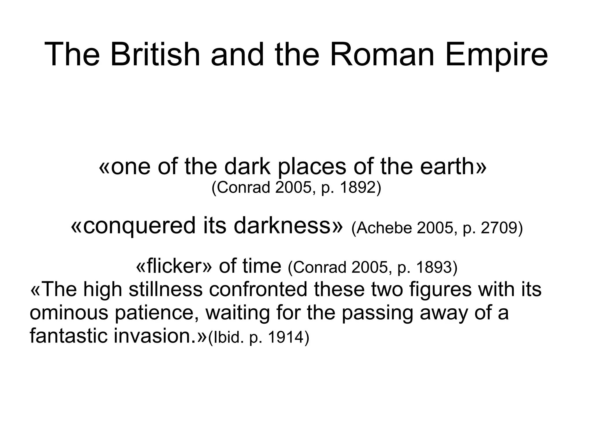 The British and the Roman Empire «one of the dark places of the earth»  (Conrad 2005, p. 1892)‏ «conquered its darkness»  (Achebe 2005, p. 2709)‏ «flicker» of time  (Conrad 2005, p. 1893)‏ «The high stillness confronted these two figures with its ominous patience, waiting for the passing away of a fantastic invasion.» (Ibid. p. 1914)‏ 