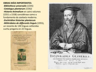 OBRAS MÁIS IMPORTANTES:
-Bibliotheca universalis (1545)
-Catalogus plantarum (1542)
-Historia Animalium en catro volumes
(1551 a 1558) considérase como o
fundamento da zooloxía moderna.
-Enchiridion historiae plantarum
-Mithridates de differentis linguis (1955),
un reconto de 130 linguas coñecidas
cunha pregaria en 22 linguas.
 
