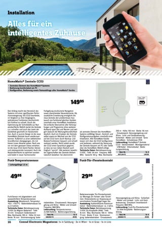16 Conrad Electronic Megastores: 1x in Salzburg · 3x in Wien · 1x in Graz · 1x in Linz
Hinweis:RücknahmevonAlt-Batterienund-Akkusunterwww.conrad.at
Installation
Alles für ein
intelligentes Zuhause
Den Anfang macht das Herzstück des
Systems mit einer signiﬁkanten Perfor-
mancesteigerung: Die CCU2 bearbeitet,
im Vergleich zu ihrer Vorgängerin,
zeitintensive Funktionen durchschnitt-
lich fünfmal so schnell. Durch die
Optimierung der Schnittstelle zur Nut-
zeroberﬂäche WebUI startet die Zentrale
u.a. schneller und auch das Lesen der
Geräteliste geschieht im Handumdre-
hen. Auch in puncto Design ist die neue
HomeMatic-Zentrale kaum wiederzuer-
kennen: Äußerlich zu einer ästhetischen
Grundformen übergegangen, die mit
klaren Linien Akzente setzen. Nach wie
vor mit dem gewissen Etwas versehen,
ist die neue CCU2 damit ﬂacher, kleiner
und platzsparender konzipiert. Auch die
Nutzeroberﬂäche ist optimiert worden
und bietet in neuer harmonischer
HomeMatic® Zentrale CCU2
• Zentrales Element des HomeMatic®-Systems
• Bedienung komfortabel am PC
• Konﬁguration, Bedienung sowie Statusabfrage aller HomeMatic® Geräte
14995
Funk-Sensor mit abgesetztem und
wasserdichtem Temperatursensor.
Ausstattung: Messbereich: Temperatur:
-19,9 - +79,9 °C · Batterielebensdauer bis
zu 2,5 Jahren.
Technische Daten: Betriebsspannung:
3 V/DC (2x Mignon Batterien) · Tiefe:
35 mm · Einsatzort: Außenbereich ·
Max. Reichweite: 100 m · Höhe: 63 mm ·
Breite: 76 mm · Stromversorgung: batte-
Funk-Temperatursensor
• Leitungslänge 1,5 m
4995
Batterieversorgter Tür-/Fensterkontakt,
zur Montage am Fenster- oder Türrah-
men. Distanzstücke zur Anpassung an
verschiedene Fensterﬂügel liegen bei.
Ausstattung: Authentiﬁzierte Kommuni-
kation · Batterielebensdauer: ca. 2 Jahre.
Technische Daten: Betriebsspannung:
3 V/DC (2x Knopfzelle LR44) · Tiefe:
16 mm · Max. Reichweite: 100 m · Höhe:
77 mm · Breite: 17 mm · Stromversor-
gung: batteriebetrieben · Einsatzzweck:
Funk-Tür-/Fensterkontakt
2995
Farbgebung strukturierte Navigation
sowie überarbeitete Steuerelemente. Als
zusätzliche Erweiterung ermöglicht die
neue Zentrale den problemlosen Aus-
tausch von funktional gleichen Geräten
innerhalb einer HomeMatic Installation.
Die einfache Übernahme aller Verknüp-
fungen und Programme ohne weiteren
Aufwand spart Zeit und Nerven und stei-
gert dadurch die Wartungsfreundlichkeit
deutlich. Auch ein Ersetzen der Zentrale
selbst sowie ein Wechsel von der CCU1
auf die CCU2 kann durch Backup- und
Restore-Funktionen bequem und schnell
realisiert werden. Nicht zuletzt wurde
der CCU2 einen Sprachkurs gegönnt,
so dass sie nun neben Deutsch auch
Englisch "spricht". Alle weiteren bewähr-
ten Eigenschaften der Zentrale bleiben
natürlich bestehen: Sie übernimmt
als zentrales Element des HomeMatic-
Systems vielfältige Steuer-, Kontroll- und
Konﬁgurationsaufgaben innerhalb einer
Installation. Alle HomeMatic-Geräte
lassen sich über die CCU2 konﬁgurieren
und bedienen, während die Steuerung
der Zentrale bequem am PC oder Tablet
über die HomeMatic WebUI erfolgt.
Technische Daten: Betriebsspannung:
5 V/DC · Tiefe: 34 mm · Frequenz: 868
MHz · Gewicht: 165 g · Max. Reichweite:
250 m · Höhe: 150 mm · Breite: 116 mm
· Einsatzzweck: Heizungsregelung und
Klima · Licht- und Gerätesteuerung ·
Sicherheit · Wetter und Umwelt · Serie:
HomeMatic · Schutzklasse: IP20
Lieferumfang: HomeMatic® Zentrale
CCU2 · Steckernetzteil · Montagematerial
· USB-Kabel · Ethernetkabel · Bedie-
nungsanleitung.
Best.-Nr. St. €
457134-72 149.95
riebetrieben · Einsatzzweck: Heizungsre-
gelung und Klima · Wetter und Umwelt ·
Frequenz: 868 MHz.
Lieferumfang: Temperatursensor ·
2x AAA Batterie · Bedienungsanleitung.
Best.-Nr. St. €
646302-72 49.95
Heizungsregelung und Klima · Sicherheit
· Wetter und Umwelt · Licht- und Gerä-
testeuerung · Einsatzort: Innenbereich ·
Frequenz: 868 MHz.
Lieferumfang: Funk-Tür-/Fensterkontakt
· 2x LR44 Knopfzelle · Bedienungsan-
leitung.
Best.-Nr. St. €
646402-72 29.95
 
