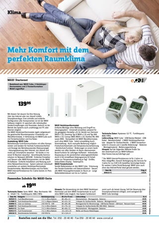 2 Bestellen rund um die Uhr: Tel. 050 - 20 40 40 · Fax 050 - 20 40 44 · www.conrad.at
Mit diesem Set steuern Sie Ihre Heizung
über das Internet oder von überall mittels
Smartphone-Apps. Eine schnelle und einfache
Konﬁguration aller Komponenten ist mit der MAX!
Software möglich. Er speichert alle individuellen
Geräte-Einstellungen und Parameter, dadurch ist der
Betrieb des Systems auch unabhängig von PC oder
Internet möglich.
Die MAX! Heizkörperthermostate regeln zeitgesteuert
die gewünschte Raumtemperatur. Erweiterbar um
Wandthermostate, in Verbindung mit MAX!-Cube auch
mit Fensterkontakten und Eco-Taster.
Ausstattung: MAX! Cube
Bidirektionale Funk-Kommunikation mit allen Kompo-
nenten und Geräten für höchste Funktionssicherheit
und Anzeige des Betriebszustandes (Statusanzeige)
· Heizungssteuerung über Internet, von überall und
mobil per Smartphone steuerbar · 50 Geräte in ma-
ximal 10 Räumen steuerbar · Verschlüsselte Kommu-
nikation im Netzwerk (AES128) · Einfaches Einstellen
und Steuern aller MAX!-Komponenten mit der MAX!
PC-Software · Einfache Installation und Nutzung auch
ohne Netzwerkkenntnisse · System jederzeit individuell
erweiterbar um weitere Heizkörperthermostate,
Fensterkontakte, Wandthermostate und Eco-Taster ·
MAX! Internet-Portalservice für 2 Jahre bereits im Preis
enthalten*.
MAX! Starterset
• Bestehend aus: MAX! Cube, 2 Heizkörper-
thermostaten und 2 Fensterkontakten
• Mobil zugreifbar
13995
Klima
Mehr Komfort mit dem
perfekten Raumklima
Technische Daten: Serie: MAX! · Max. Reichweite: 100
m · Inhalt: 1 St. · Funkfrequenz: 868.3 MHz
Hinweis: Die Verwendung mit dem MAX! Heizkörper-
thermostat und dem MAX! Fensterkontakt ist auch
ohne MAX! Cube möglich. Das System funktioniert
somit auch als lokale Lösung. Soll die Steuerung über
Smartphone/Internet erfolgen, wird zwingend der
MAX! Cube benötigt.
Best.-Nr. Kategorie Betriebsspannung (B x H x T) mm Lieferumfang St. €
560920-72 Funk-Wandthermostat 3 V, 2 x Micro-Batterie 86 x 86 x 22 Wechselrahmen · Montageplatte · Batterien. 29.95
519588-72 Funk-Heizkörperthermostat+ 3 V, 2 x Mignon-Batterie 60 x 65 x 10 3 Adapter für Danfoss-Ventile · Batterien · Montagematerial 34.95
560896-72 Cube Lan Gateway 230 V/50 Hz · USB 80 x 80 x 80 Montagewinkel für Wandmontage · USB-Stecker-Netzteil · USB-Kabel · Netzwerk-Kabel. 49.95
560897-72 Funk-Heizkörperthermostat 3 V, 2 x Micro-Batterie 65 x 70 x 10 3 Adapter für Danfoss-Ventile (RA, RAV, RAVL) · Batterien. 29.95
560915-72 Eco Taster 3 V, 2 x Micro-Batterie 86 x 86 x 22 Wechselrahmen · Montageplatte · Batterien. 19.95
560914-72 Funk-Fensterkontakt 3 V, 2 x Micro-Batterie 19 x 103 x 25 Weiße und Braune Abdeckkappe. 19.95
449236-72 Zwischenstecker-Schaltaktor 230 V/50 Hz 62 x 124 x 4 - 39.95
Passendes Zubehör für MAX!-Serie
ab 1995
MAX! Heizkörperthermostat
Einfache Montage ohne Werkzeug und Eingriff ins
Heizungssystem · Universell einsetzbar, passend für
die gängigsten Hersteller z.B. für Ventile von Heimeier
(M30 x 1,5), Oventrop Typ A (M30 x 1,5) und Typ AV6
(M30 x 1,5), Comap D805 (M30 x 1,5), Danfoss RA, RAV
sowie RAVL · Kompatibel mit MAX! Wandthermostat,
auch ohne MAX! Cube · Sofort einsatzfähig durch
Voreinstellung · Auch manuelle Bedienung möglich ·
Frostschutz-Automatik und Temperatursturzerkennung
· Ventilschutz-Funktion · Änderungen an einem Gerät
werden von allen Geräten im Raum übernommen ·
Boost-Funktion für sofortiges Aufheizen · Individuelle
Anpassung an die persönlichen Lebensgewohnheiten
durch 6 frei einstellbare Zeitprogramme (13 Schalt-
zeiten zur Temperaturumstellung je Tag) · Großes,
beleuchtetes Display · Tastensperre.
MAX! Fensterkontakt
Sendet Batteriestatus an den MAX! Cube · Erkennung
des Fenster-Zustandes und Statusindikation · Steuert
alle MAX! Heizungsthermostate im Raum an · Lange
Batterielebensdauer von bis zu 5 Jahren.
Technische Daten: Hysterese: 0,5 °C · Funkfrequenz:
868,3 MHz
Lieferumfang: MAX! Cube · USB-Stecker-Netzteil · USB-
Kabel · Netzwerk-Kabel · 2 MAX! Heizkörperthermos-
tate · Adapter für Danfoss-Ventile · 2 MAX! Fensterkon-
takte (2 x braune und 2 xweiße Abdeckung) · Batterien
· Montagematerial · Bedienungsanleitung.
Hinweis: Auf der folgenden Website ﬁnden Sie
den Download-Link zur MAX!-Software:
http://www.max.eq-3.de/login.jsp)
* Der MAX! Internet-Portalservice ist für 2 Jahre im
Preis inbegriffen. Danach Verlängerung des Services für
3 Jahre für nur EUR 4,95 bestellbar (einmalige Kosten
für weitere 3 Jahre Portal-Nutzung). MAX! kann auch
ohne das Internet-Portal lokal genutzt werden.
Best.-Nr. Pckg. €
806616-72 139.95
Hinweis:RücknahmevonAlt-Batterienund-Akkusunterwww.conrad.at
 
