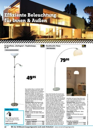 22 Mit der 48-Monate-Langzeitgarantie noch mehr Sicherheit: www.conrad.at/langzeitgarantie
Hinweis:RücknahmevonAlt-Batterienund-Akkusunterwww.conrad.at
Licht
Efﬁziente Beleuchtung
für Innen & Außen
Das mattierte Glas im schlichten Weiß
bildet den Leuchtenschirm des Leuch-
tenﬂuters. Die Basis ist aus nickelfarben
gebürstetem Metall. Der Extraarm ist
ﬂexibel ausrichtbar und daher optimal
z.B. als Lesebeleuchtung. Ausgestattet
ist die Leuchte mit einem komfortablen
Schnurzwischenschalter.Die Leuchte ist
geeignet für den Einsatz von Energie-
sparleuchtmitteln.
Technische Daten: Betriebsspannung:
230 V/50 Hz · Sockel: E14 · E27 · Farbe:
Eisen · Material: Metall, Glas · Höhe:
1800 mm · Durchmesser: 250 mm ·
Geeignet für Tropfenformlampe D45 E27,
max. 1 x 60 W · Reﬂektorlampe R50 E14,
max. 1 x 40 W.
Hinweis: Leuchtmittel bitte separat
bestellen. 1x D45, E27, 60W; 1x R50, E14
Leuchtmittel.
Best.-Nr. St. €
577814-72 49.95
Deckenfluter „Darlington“, Tropfenlampe,
60 W
• Schnurzwischenschalter
4995
Diese hohe Standleuchte besitzt einen
äußerst dünnen Arm und einen großen
Schirm um die Lampe selbst. Das ist
auch notwendig, denn so ist das geringe
Gewicht des Arms dafür verantwortlich,
dass er auch über größere Entfer-
nungen hinweg über Bereichen eines
Zimmers platziert werden kann, die gar
nicht in der Nähe des Sockels liegen.
Ideal eignet sich diese Leuchte daher
beispielsweise hinter einem Sofa, Sessel
oder ähnlichen Möbelstücken, denn
der weitreichende, bogenförmige Arm
liefert auch weit abseits des eigentlichen
Aufstellortes viel Licht und auch Wärme.
Dennoch kann die in Weiß erhältliche
Leuchte einfach über den Schalter am
Fuß des Sockels eingeschaltet werden.
Die verchromten Oberﬂächen sorgen
weiterhin für eine einfache Möglich-
keit zur Reinigung dieser neigbaren
Standleuchte. Der Kopf der Lampe ist
außerdem leicht schwenkbar, was die
Ausrichtung der Leuchte noch weiter
Standleuchte Vessa
• Mit Fußschalter
erleichtert und womit diese Serie auch
in sehr dicht möblierten Räumen prob-
lemlos eingesetzt werden kann.
Technische Daten: Betriebsspannung:
230 V/50 Hz · Schutzklasse: II · Leistung:
60 W · Sockel: E27 · Leuchtmittel-Anzahl:
1 · Farbe: Chrom · Weiß · Material:
Metall, Kunststoff · Höhe: 1660 mm ·
Weitere technische Daten: Tiefe: 1220
mm · Schutzart: IP20.
Lieferumfang: Standleuchte · Bedie-
nungsanleitung.
Hinweis: Leuchtmittel bitte separat
bestellen.
Best.-Nr. St. €
818189-72 79.95
7995
Online Shop
Über 1.600 Leuchtmittel
zu tagesaktuellen Preisen
ﬁnden Sie auf
www.conrad.at/licht
Passendes Leuchtmittel:
Best.-Nr. Ausführung St. €
418165-72 42 W, E27 2.49
361267-72 30 W, E14 4.99
Passendes Leuchtmittel:
Best.-Nr. Ausführung St. €
418165-72 42 W, E27 2.49
 