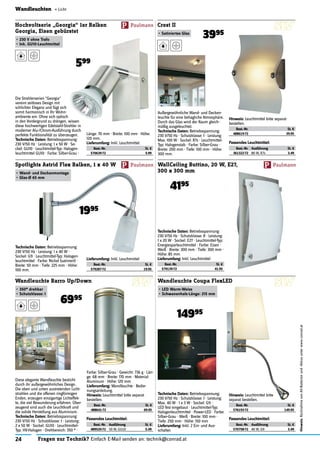 24 Fragen zur Technik? Einfach E-Mail senden an: technik@conrad.at
Hinweis:RücknahmevonAlt-Batterienund-Akkusunterwww.conrad.at
Wandleuchten « Licht
Die Strahlerserien "Georgia"
vereint zeitloses Design mit
schlichter Eleganz und fügt sich
somit harmonisch in Ihr Wohn-
ambiente ein. Ohne sich optisch
in den Vordergrund zu drängen, wissen
diese hochwertigen Edelstahl-Strahler in
moderner Alu-/Chrom-Ausführung durch
perfekte Funktionalität zu überzeugen.
Technische Daten: Betriebsspannung:
230 V/50 Hz · Leistung: 1 x 50 W · So-
ckel: GU10 · Leuchtmittel-Typ: Halogen-
leuchtmittel GU10 · Farbe: Silber-Grau ·
Hochvoltserie „Georgia“ 1er Balken
Georgia, Eisen gebürstet
•	230 V ohne Trafo
•	Ink. GU10-Leuchtmittel
599
Länge: 70 mm · Breite: 100 mm · Höhe:
120 mm.
Lieferumfang: Inkl. Leuchtmittel.
Best.-Nr. St. €
570639-72 5.99
Technische Daten: Betriebsspannung:
230 V/50 Hz · Leistung: 1 x 40 W ·
Sockel: G9 · Leuchtmittel-Typ: Halogen-
leuchtmittel · Farbe: Nickel (satiniert) ·
Breite: 50 mm · Tiefe: 225 mm · Höhe:
100 mm.
Spotlights Astrid Flex Balken, 1 x 40 W
•	Wand- und Deckenmontage
•	Glas-Ø 65 mm
1995
Lieferumfang: Inkl. Leuchtmittel
Best.-Nr. St. €
579287-72 19.95
Wandleuchte Barro Up/Down
•	350° drehbar
•	Schutzklasse: I
6995
Diese elegante Wandleuchte besticht
durch ihr außergewöhnliches Design.
Die oben und unten austretenden Licht-
strahlen und die offenen ringförmigen
Enden, erzeugen einzigartige Lichteffek-
te, die viel Bewunderung erfahren. Über-
zeugend sind auch die Leuchtkraft und
die solide Herstellung aus Aluminium.
Technische Daten: Betriebsspannung:
230 V/50 Hz · Schutzklasse: I · Leistung:
2 x 50 W · Sockel: GU10 · Leuchtmittel-
Typ: HV-Halogen · Drehbereich: 350 ° ·
Farbe: Silber-Grau · Gewicht: 736 g · Län-
ge: 68 mm · Breite: 170 mm · Material:
Aluminum · Höhe: 120 mm
Lieferumfang: Wandleuchte · Bedie-
nungsanleitung.
Hinweis: Leuchtmittel bitte separat
bestellen.
Best.-Nr. St. €
488641-72 69.95
Außergewöhnliche Wand- und Decken-
leuchte für eine behagliche Atmosphäre.
Durch das Glas wird der Raum gleich-
mäßig ausgeleuchtet.
Technische Daten: Betriebsspannung:
230 V/50 Hz · Schutzklasse: I · Leistung:
Max. 100 W · Sockel: R7s · Leuchtmittel-
Typ: Halogenstab · Farbe: Silber-Grau ·
Breite: 200 mm · Tiefe: 100 mm · Höhe:
300 mm.
Crest II
•	Satiniertes Glas
3995
Hinweis: Leuchtmittel bitte separat
bestellen.
Best.-Nr. St. €
488619-72 39.95
Technische Daten: Betriebsspannung:
230 V/50 Hz · Schutzklasse: II · Leistung:
1 x 20 W · Sockel: E27 · Leuchtmittel-Typ:
Energiesparleuchtmittel · Farbe: Eisen ·
Weiß · Breite: 300 mm · Tiefe: 300 mm ·
Höhe: 85 mm
Lieferumfang: Inkl. Leuchtmittel
Best.-Nr. St. €
579139-72 41.95
WallCeiling Buttino, 20 W, E27,
300 x 300 mm
4195
Technische Daten: Betriebsspannung:
230 V/50 Hz · Schutzklasse: I · Leistung:
Max. 40 W · 1 x 3 W · Sockel: G9 ·
LED fest eingebaut · Leuchtmittel-Typ:
Halogenleuchtmittel · Power-LED · Farbe:
Silber-Grau · Weiß · Breite: 100 mm ·
Tiefe: 250 mm · Höhe: 150 mm
Lieferumfang: Inkl. 2 Ein- und Aus-
schalter.
Wandleuchte Coupa FlexLED
•	LED Warm-Weiss
•	Schwanenhals-Länge: 215 mm
14995
Hinweis: Leuchtmittel bitte
separat bestellen.
Best.-Nr. St. €
576193-72 149.95
Passendes Leuchtmittel:
Best.-Nr. Ausführung St. €
361322-72 80 W, R7s 3.49
Passendes Leuchtmittel:
Best.-Nr. Ausführung St. €
570758-72 40 W, G9 3.49
Passendes Leuchtmittel:
Best.-Nr. Ausführung St. €
489520-72 50 W, GU10 5.49
 