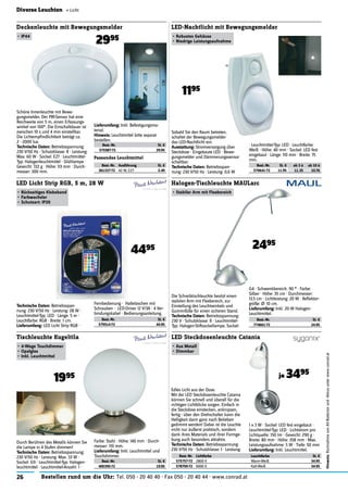 26 Bestellen rund um die Uhr: Tel. 050 - 20 40 40 · Fax 050 - 20 40 44 · www.conrad.at
Hinweis:RücknahmevonAlt-Batterienund-Akkusunterwww.conrad.at
Diverse Leuchten « Licht
Passendes Leuchtmittel
Best.-Nr. Ausführung St. €
361337-72 42 W, E27 2.49
Best.-Nr. St. €
400395-72 19.95
Tischleuchte Kugeltila
•	4-Wege	Touchdimmer
•	Opalglas
•	Inkl.	Leuchtmittel
1995
Durch Berühren des Metalls können Sie
die Lampe in 4 Stufen dimmen!
Technische	Daten:	Betriebsspannung:
230 V/50 Hz · Leistung: Max. 33 W ·
Sockel: G9 · Leuchtmittel-Typ: Halogen-
leuchtmittel · Leuchtmittel-Anzahl: 1 ·
Farbe: Stahl · Höhe: 140 mm · Durch-
messer: 110 mm.
Lieferumfang:	Inkl. Leuchtmittel und
Touchdimmer.
Technische	Daten:	Betriebsspan-
nung: 230 V/50 Hz · Leistung: 28 W ·
Leuchtmittel-Typ: LED · Länge: 5 m ·
Leuchtfarbe: RGB · Breite: 1 cm.
Lieferumfang:	LED Licht Strip RGB ·
Best.-Nr. St. €
579514-72 44.95
LED Licht Strip RGB, 5 m, 28 W
•	Rückseitiges	Klebeband
•	Farbwechsler
•	Schutzart:	IP20
4495
Fernbedienung · Haltelaschen mit
Schrauben · LED-Driver 12 V/3A · 4 Ver-
bindungskabel · Bedienungsanleitung.
Best.-Nr. St. €
575587-72 29.95
Deckenleuchte mit Bewegungsmelder
•	IP44
2995
Schöne Innenleuchte mit Bewe-
gungsmelder. Der PIR-Sensor hat eine
Reichweite von 5 m, einen Erfassungs-
winkel von 100°. Die Einschaltdauer ist
zwischen 10 s und 4 min einstellbar.
Die Lichtempﬁndlichtkeit beträgt ca.
2 - 2000 lux.
Technische	Daten:	Betriebsspannung:
230 V/50 Hz · Schutzklasse: II · Leistung:
Max. 60 W · Sockel: E27 · Leuchtmittel-
Typ: Halogenleuchtmittel · Glühlampe ·
Gewicht: 722 g · Höhe: 113 mm · Durch-
messer: 300 mm.
Lieferumfang:	Inkl. Befestigungsma-
terial.
Hinweis:	Leuchtmittel bitte separat
bestellen.
Best.-Nr. Lichtfarbe Leuchtfarbe St. €
575757-72 2800 K Warm-Weiß 34.95
578700-72 6000 K Kalt-Weiß 34.95
LED Steckdosenleuchte Catania
•	Aus	Metall
•	Dimmbar
je 3495
1 x 3 W · Sockel: LED fest eingebaut ·
Leuchtmittel-Typ: LED · Lichtstrom pro
Lichtquelle: 150 lm · Gewicht: 290 g ·
Breite: 80 mm · Höhe: 358 mm · Max.
Leistungsaufnahme: 5 W · Tiefe: 50 mm
Lieferumfang:	Inkl. Leuchtmittel.
Edles Licht aus der Dose.
Mit der LED Steckdosenleuchte Catania
können Sie schnell und überall für die
richtigen Lichtblicke sorgen. Einfach in
die Steckdose einstecken, anknipsen,
fertig - über den Drehschalter kann die
Helligkeit dann ganz nach Belieben
gedimmt werden! Dabei ist die Leuchte
nicht nur äußerst praktisch, sondern
dank ihres Materials und ihrer Formge-
bung auch besonders attraktiv.
Technische	Daten:	Betriebsspannung:
230 V/50 Hz · Schutzklasse: I · Leistung:
Best.-Nr. St. €
774661-72 24.95
Halogen-Tischleuchte MAULarc
•	Stabiler	Arm	mit	Flexbereich
2495
Die Schreibtischleuchte besitzt einen
stabilen Arm mit Flexbereich, zur
Einstellung des Leuchtwinkels und
Gummifüße für einen sicheren Stand.
Technische	Daten:	Betriebsspannung:
230 V · Schutzklasse: II · Leuchtmittel-
Typ: Halogen-Stiftsockellampe, Sockel:
G4 · Schwenkbereich: 90 ° · Farbe:
Silber · Höhe: 35 cm · Durchmesser:
13.5 cm · Lichtleistung: 20 W · Reﬂektor-
größe: Ø: 10 cm.
Lieferumfang:	Inkl. 20 W Halogen-
Leuchtmittel.
Best.-Nr. St. € ab 3 à ab 10 à
570641-72 11.95 11.35 10.76
LED-Nachtlicht mit Bewegungsmelder
•	Robustes	Gehäuse
•	Niedrige	Leistungsaufnahme
1195
Sobald Sie den Raum betreten,
schaltet der Bewegungsmelder
das LED-Nachtlicht ein.
Ausstattung:	Stromversorgung über
Steckdose · Eingebaute LED · Bewe-
gungsmelder und Dämmerungssensor
schaltbar.
Technische	Daten:	Betriebsspan-
nung: 230 V/50 Hz · Leistung: 0,6 W
· Leuchtmittel-Typ: LED · Leuchtfarbe:
Weiß · Höhe: 40 mm · Sockel: LED fest
eingebaut · Länge: 110 mm · Breite: 75
mm.
 