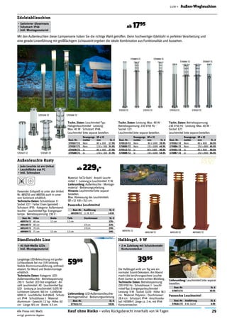 29Kauf ohne Risiko - volles Rückgaberecht innerhalb von 14 TagenAlle Preise inkl. MwSt.
und ggf. gesetzlicher Abgaben
Licht » Außen-Wegleuchten
Außenleuchte Rusty
• Jede Leuchte ist ein Unikat
• Leuchtﬂäche aus PC
• Inkl. Schrauben
ab 229,-
Langlebige LED-Beleuchtung mit großer
Lichtausbeute bei nur 3 W Leistung.
Stabile Aluminiumausführung, anthrazit
eloxiert, für Wand und Bodenmontage
erhältlich.
Technische Daten: Kategorie: LED-
Außenstandleuchte · Betriebsspannung:
230 V · Sockel: LED fest eingebaut · An-
zahl Leuchtmittel: 40 · Leuchtmittel-Typ:
LED · Leistung je Leuchtmittel: 0.075 W ·
Lichtstrom Gesamt: 160 lm · Lichtfarbe:
6000 K · Leuchtfarbe: Kalt-Weiß · Schutz-
art: IP44 · Schutzklasse: I · Material:
Aluminium · Gewicht: 1.2 kg · Höhe: 60
cm · Länge: 8.5 cm · Breite: 4.3 cm.
Standleuchte Line
• 40 Kalt-Weiße LEDs
• Inkl. Montagematerial
5995
Lieferumfang: LED-Außenstandleuchte ·
Montagematerial · Bedienungsanleitung.
Best.-Nr. St. €
577631-72 59.95
Die Halbkugel wirkt am Tag wie ein
normaler Granit-Dekostein. Am Abend
macht die berührungssichere Leuchte
Ihren Garten zu einem echten Blickfang.
Technische Daten: Betriebsspannung:
230 V/50 Hz · Schutzklasse: I · Leucht-
mittel-Typ: Energiesparleuchtmittel ·
Leistung: 9 W · Sockel: GU10 · Höhe: 18.3
cm · Material: Polyresin · Durchmesser:
28.4 cm · Schutzart: IP44 · Anschlusska-
bel: H05RN-F, Länge ca. 2 m, mit IP44
Konturenstecker.
Halbkugel, 9 W
• 2 m Zuleitung mit Schutzkontakt-
Konturenstecker
Lieferumfang: Leuchtmittel bitte separat
bestellen.
Best.-Nr. St. €
578972-72 39.95
Best.-Nr. Höhe Breite Tiefe Durchmesser St. €
489976-72 40 cm 12 cm 12 cm 229.-
489248-72 40 cm 19 cm 229.-
489249-72 70 cm 19 cm 299.-
489989-72 71 cm 12 cm 12 cm 299.-
Techn. Daten: Leuchtmittel-Typ:
Halogenleuchtmittel · Leistung:
Max. 40 W · Schutzart: IP44.
570587-72
570508-72 570588-72
570510-72
570889-72 570888-72
570512-72 570502-72
570886-72 570887-72
570501-72
570507-72
Edelstahlleuchten
• Satinierter Glaseinsatz
• Schutzart: IP44
• Inkl. Montagematerial
Techn. Daten: Betriebsspannung:
230 V/50 Hz · Leistung: Max. 40 W ·
Sockel: E27.
Techn. Daten: Leistung: Max. 40 W ·
Betriebsspannung: 230 V/50 Hz ·
Sockel: E27.
Leuchtmittel bitte separat bestellen. Leuchtmittel bitte separat bestellen.
Mit den Außenleuchten dieser Lampenserie haben Sie die richtige Wahl getroffen. Denn hochwertiger Edelstahl in perfekter Verarbeitung und
eine gerade Linienführung mit großﬂächigem Lichtaustritt ergeben die ideale Kombination aus Funktionalität und Aussehen.
Leuchtmittel bitte separat bestellen.
Best.-Nr.
Bewegungs-
melder
(Ø x H)
mm St. €
570502-72 Nein 80 x 800 34.95
570886-72 Nein 150 x 800 44.95
570501-72 Ja 80 x 800 44.95
570887-72 Ja 150 x 800 54.95
Best.-Nr.
Bewegungs-
melder
(Ø x H)
mm St. €
570510-72 Nein 80 x 1000 39.95
570889-72 Nein 135 x 1000 44.95
570512-72 Ja 80 x 1000 46.95
570888-72 Ja 150 x 1000 54.95
Best.-Nr.
Bewegungs-
melder
(Ø x H)
mm St. €
570507-72 Nein 80 x 300 17.95
570587-72 Nein 135 x 300 34.95
570508-72 Ja 80 x 300 27.95
570588-72 Ja 150 x 300 37.95
ab 1795
489976-72
489248-72 489249-72 489989-72
Passendes Leuchtmittel
Best.-Nr. Ausführung St. €
489390-72 11 W, E27 14.95
Passender Erdspieß ist unter den Artikel
Nr. 489250 und 488706 auch in unse-
rem Sortiment erhältlich.
Technische Daten: Schutzklasse: II ·
Sockel: E27 · Farbe: Eisen (gerostet) ·
Schutzart: IP55 · Kategorie: Außenstand-
leuchte · Leuchtmittel-Typ: Energiespar-
lampe · Betriebsspannung: 230 V ·
Material: FeCSi-Stahl · Anzahl Leucht-
mittel: 1 · Leistung je Leuchtmittel: 11 W.
Lieferumfang: Außenleuchte · Montage-
material · Bedienungsanleitung.
Hinweis: Leuchtmittel bitte separat
bestellen.
Max. Abmessung des Leuchtmittels
(Ø x L): 4,8 x 13,5 cm.
Passendes Leuchtmittel
Best.-Nr. Ausführung St. €
578261-72 8 W, GU10 6.99
3995
 