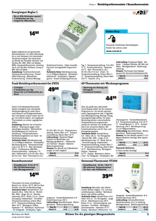 3Nützen Sie die günstigen MengenrabatteAlle Preise inkl. MwSt.
und ggf. gesetzlicher Abgaben
Klima » Heizkörperthermostate / Raumthermostate
Energiespar-Regler L
•	Bis	zu	30%	Heizkosten	sparen!
•	7	Schaltzeiten	pro	Tag
•	Integrierter	Wärmeturbo
Funk-Heizkörperthermostat-Set FHT8
•	LC-Display
•	4	Schaltzeiten	pro	Tag
•	Steuert	bis	zu	8	Stellantriebe	pro	
Raum
4995
AP-Thermostat mit Wochenprogramm
•	Steuerung	von	Heizung	und	
Klimagerät
•	Frostschutz-Funktion
4495
Thermostat mit einem einstellbaren
Bereich von +10 bis +30 °C. Mit Ein-/Aus-
Schalter und LED als Betriebsanzeige.
Technische	Daten:	Kontakt-Strom: 6 A ·
Gewicht: 82 g · Höhe: 8.6 cm · Ähnlich
RAL: 9016 · Länge: 8.6 cm · Betriebs-
spannung: 230 V · Breite: 2.5 cm · Strom-
versorgung: netzbetrieben · Fernfühler ·
Temperatureinstellung, Unterer Wert:
10 °C · Temperatureinstellung, Oberer
Wert: 30 °C · Montageart: Aufbau ·
Hysterese: 1 °C · Betriebsart: mechanisch
· Für Heizgeräte · Schaltzyklus: Tages-
Raumthermostat
•	Einstellbereich:	10	bis	30	°C
•	Mit	LED-Betriebsanzeige
•	Inkl.	Montagematerial
1495
Ausstattung:	Manueller oder elektro-
nischer Betrieb möglich · Ein- und Aus-
schalttemperatur wählbar · Betriebsart
Heizen oder Kühlen wählbar.
Technische	Daten:	Kontakt-Strom: 16 A ·
Höhe: 13.15 cm · Für Klimageräte · Länge:
6.8 cm · Betriebsspannung: 230 V ·
Breite: 5.7 cm · Stromversorgung: netz-
betrieben · Fernfühler · Montageart:
Zwischenstecker · Hysterese: 0.1 °C ·
Display · Betriebsart: elektronisch · Für
Universal-Thermostat UT200
•	Einstellbereich	-	40	bis	+	99,9	°C
•	Mit	externem	Temperatursensor
•	Für	Heiz-	oder	Kühlbetrieb
3995
Regelt zeitgesteuert die gewünschte
Raumtemperatur. Für jeden Wochentag
bis zu drei Heizzeiten mit individueller
Temperaturvorgabe. Das Gerät passt
auf Ventile der Hersteller Heimeier und
Danfoss RA-, RAV-, RAVL mit Adapter,
MNG, Honeywell-Braukmann, Oventrop
Typ A und Typ AV6, Schlösser, Comap D
805, Valf und Watts.
Ausstattung:	Frostschutz-Automatik ·
Temperatursturzerkennung · Fenster-
Offen-Erkennung · Wärmeturbo ·
Kindersicherung · Einfache Montage ·
Ventilschutz-Funkion · Sofort einsatzfä-
hig durch voreingestellte Programmie-
rung.
Technische	Daten:	Betriebsspannung:
2 x 1,5 V-Mignon-Batterien · Betriebsart:
elektronisch · Schaltzyklus: Tagespro-
gramm · Anzahl Schaltprogramme pro
Über das große blau beleuchtete
Touch-Display stellen Sie die einzelnen
Programme ein. Sie können zwischen
einem Tagesprogramm oder 3 Tagesblö-
cken (Montag-Sonntag, Montag- Freitag,
Samstag-Sonntag) wählen. Für jeden
Wochentag können unterschiedliche
Temperaturkurven programmiert
werden (in Schritten von 30 Minuten).
Alarm bei schwacher Batterie. Mit
Frostschutzfunktion und für Heiz- und
Klimageräte geeignet.
Technische	Daten:	Kontakt-Strom:
6 A · Höhe: 3.8 cm · Für Klimageräte
· Ähnlich RAL: 9016 · Länge: 13 cm ·
Betriebsspannung: 3 V · Breite: 8.8 cm
· Stromversorgung: netzbetrieben ·
Temperatureinstellung, Unterer Wert: 5
°C · Temperatureinstellung, Oberer Wert:
35 °C · Nachtabsenkung · Montageart:
Aufputz · Hysterese:
0.2 °C · Display · Betriebsart: elektro-
nisch · Für Heizgeräte · Schaltzyklus: Wo-
chenprogramm · Kontakt-Belastbarkeit:
6 A · Temperatureinstellung: 5 bis 35 °C
°C · Einstell-Bereich: 5 - 35 °C · Kontakt-
Spannung: 230 V · Betriebsspannung:
2 x 1,5 V Mignon-Batterie.
Lieferumfang:	Raumthermostat · Monta-
gematerial · Bedienungsanleitung.
Hinweis:	Für den Betrieb werden 2 1,5 V
Mignon-Batterien benötigt. Bitte separat
bestellen.
Best.-Nr. St. € ab 5 à
610578-72 44.95 42.70
Heizgeräte · Kontakt-Belastbarkeit: 16 A ·
Kontakt-Spannung: 230 V.
Lieferumfang:	Universalthermostat ·
Temperatursensor mit 2 m Zuleitung ·
Montagematerial · Bedienungsanleitung.
Best.-Nr. St. € ab 3 à
615910-72 39.95 37.95
programm · Kontakt-Belastbarkeit: 6 A ·
Kontakt-Spannung: 230 V.
Lieferumfang:	Raumthermostat · Monta-
gematerial · Bedienungsanleitung.
Best.-Nr. St. € ab 5 à
560102-72 14.95 14.20
Dieses Funk-Heizkörperthermostat-
System ermöglicht eine individuelle
Heizkörperregelung für jeden Raum
nach Wunsch und Nutzgewohnheiten.
Das Funk-System erspart zudem den Är-
ger mit schlecht bedien- und regelbaren
Thermostaten an schwer zugänglichen
Stellen.
Ausstattung:	Warnton bei schwacher
Batterie · Tastensperre gegen unbe-
absichtigtes Verstellen · Wöchentliche
Ventilbetätigung zum Schutz vor
Verkalkung · Frostschutzfunktion ·
Not-Bedienmöglichkeit von Hand · Ist-
Temperaturanzeige.
Technische	Daten:	Betriebsspannung:
2 x 1,5 V-Mignon-Batterien · Schaltzyklus:
Wochenprogramm · Temperatureinstel-
lung: 6 bis 30 °C °C · Max. Reichweite:
100 m · Funkfrequenz: 868 MHz ·
Frostschutzfunktion · Hysterese: 1 °C ·
Abm. Stellantrieb (L x B x H): 130 x 120 x
60 mm mm · Abm. Thermostat (L x B x
H): 103 x 80 x 25 mm · Temperaturein-
stellung, Unterer Wert: 6 °C · Tempera-
tureinstellung, Oberer Wert: 30 °C
Lieferumfang:	1 Bedienteil (Regel-
Einheit) mit Wandhalter und
Befestigungs-Material · 1 Stellantrieb
mit "Danfoss"- Adapter · Batterien ·
Bedienungsanleitung.
Hinweis:	Der Betrieb mit Fußbodenhei-
zungen ist nicht möglich!
Best.-Nr. St. €
570055-72 49.95
1495
Lieferumfang:	Energiespar-Regler · Bat-
terien · 3 Adapter (Danfoss: RA, RAV und
RAVL) · Montagematerial · Bedienungs-
anleitung.
Hinweis:	Thermostat ohne Adapter
passend für Heimeier-Heizkörperventile.
Best.-Nr. St. €
559559-72 14.95
Tag: 7 · Temperatureinstellung: 5 bis 29.5
°C °C · Frostschutzfunktion · Hysterese:
0.5 °C · Abm. Thermostat (L x B x
H): 90 x 58 x 71.5 mm · Inhalt: 1 St. ·
Temperatureinstellung, Unterer Wert: 5
°C · Temperatureinstellung, Oberer Wert:
29.5 °C · Gewicht: 127 g.
Passende Batterien:
(2 Stück werden benötigt)
Best.-Nr. St. €
652502-72 0.99
Online Shop
Passende Heizkörper-Ventiladapter
ﬁnden Sie online unter
www.conrad.at
 