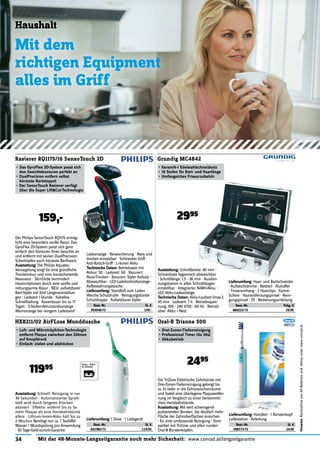 34 Mit der 48-Monate-Langzeitgarantie noch mehr Sicherheit: www.conrad.at/langzeitgarantie
Hinweis:RücknahmevonAlt-Batterienund-Akkusunterwww.conrad.at
Haushalt
Mit dem
richtigen Equipment
alles im Griff
Der Philips SensoTouch RQ1175 ermög-
licht eine besonders sanfte Rasur. Das
GyroFlex 2D-System passt sich ganz
einfach den Konturen Ihres Gesichts an
und entfernt mit seinen DualPrecision-
Scherköpfen auch kürzeste Barthaare.
Ausstattung: Die Philips Aquatec-
Versiegelung sorgt für eine gründliche
Trockenrasur und eine hautschonende
Nassrasur · SkinGlide vermindert
Hautirritationen durch eine sanfte und
reibungsarme Rasur · NEU: aufsetzbarer
Bart-Styler mit fünf Längeneinstellun-
gen · Ladezeit 1 Stunde · Kabellos ·
Schnellladung · Rasierdauer bis zu 17
Tagen · 5-Stufen-Akkustandsanzeige ·
Warnanzeige bei reingem Ladestand ·
Rasierer RQ1175/16 SensoTouch 2D
• Das GyroFlex 2D-System passt sich
den Gesichtskonturen perfekt an
• DualPrecision entfern selbst
kürzeste Bartstoppel
• Der SensoTouch Rasierer verfügt
über die Super Lift&Cut-Technologie
159,-
Ausstattung: Schnittbreite: 40 mm ·
Schneidsatz hygienisch abwaschbar
· Schnittlänge: 1,5 - 36 mm · Ausdün-
nungskamm in allen Schnittlängen
einstellbar · Integrierter NiMH-Akku ·
LED Akku-Ladeanzeige.
Technische Daten: Akku-Laufzeit (max.):
45 min · Ladezeit: 7 h · Betriebsspan-
nung: 100 - 240 V/50 - 60 Hz · Betrieb
über: Akku / Netz
Grundig MC4842
• Keramik-/ Edelstahlschneidsatz
• 10 Stufen für Bart- und Haarlänge
• Umfangeiches Friseurzubehör
Ladeanzeige · Reisesicherung · Nass und
trocken einsetzbar · Schlranker Griff ·
Anti-Rutsch-Griff · Li-Ionen Akku
Technische Daten: Betriebszeit mit
Akkus: 50 · Ladezeit: 60 · Rasurart:
Nass/Trocken · Rasurart: Styler Aufsatz ·
Abwaschbar · LED-Ladekontrollanzeige ·
Aufbewahrungstasche.
Lieferumfang: Standfuß zum Laden ·
Weiche Schutzhülle · Reinigungsbürste ·
Schutzkappe · Aufsetzbarer Styler
Best.-Nr. St. €
393046-72 159.-
2995
Lieferumfang: Haar- und Bartschneider
· Aufsteckkämme · Netzteil · Alukoffer
· Frisierumhang · 2 Haarclips · Kamm ·
Schere · Haarentfernungspinsel · Reini-
gungspinsel · Öl · Bedienungsanleitung.
Best.-Nr. Pckg. €
860222-72 29.95
HX8211/02 AirFLoss Munddusche
• Luft- und Mikrotröpfchen-Technologie
entfernt Plaque zwischen den Zähnen
auf Knopfdruck
• Einfach: zielen und abdrücken
Oral-B Trizone 500
• Drei-Zonen-Tiefenreinigung
• Professional Timer (4x 30s)
• Akkubetrieb
Ausstattung: Schnell: Reinigung in nur
30 Sekunden · Automatisierter Sprüh-
stoß wird durch längeres Drücken
aktiviert · Effektiv: entfernt bis zu 5x
mehr Plaque als eine Handzahnbürste
allein · Lithium-Ionen-Akku hält bis zu
2 Wochen Benötigt nur ca. 1 Teelöffel
Wasser / Mundspülung pro Anwendung
· 30 Tage-Geld-zurück-Garantie
Die TriZone Elektrische Zahnbürste mit
Drei-Zonen-Tiefenreinigung gelangt bis
zu 2x tiefer in die Zahnzwischenräume
und bietet eine überlegene Plaqueentfer-
nung im Vergleich zu einer herkömmli-
chen Handzahnbürste.
Ausstattung: Mit weit schwingend-
pulsierenden Borsten, die deutlich mehr
Fläche der Zahnoberﬂächen erreichen
- für eine umfassende Reinigung · Kom-
patibel mit TriZone und allen runden
Oral-B Bürstenköpfen.
Lieferumfang: 1 Düse · 1 Ladegerät
Best.-Nr. St. €
651982-72 119.95
2495
11995
Lieferumfang: Handteil · 1 Bürstenkopf ·
Ladestation · Anleitung.
Best.-Nr. St. €
398373-72 24.95
 