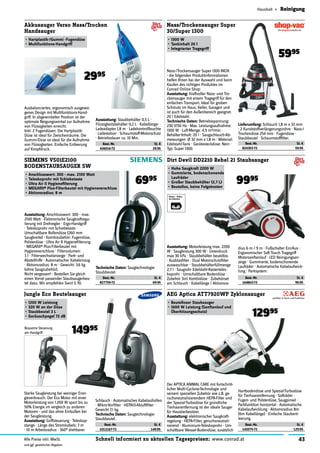 43Schnell informiert zu aktuellen Tagespreisen: www.conrad.atAlle Preise inkl. MwSt.
und ggf. gesetzlicher Abgaben
Haushalt » Reinigung
Starke Saugleistung bei weiniger Ener-
gieverbrauch. Der Eco Motor mit einer
Motorleistung von 1.200 W spart bis zu
50% Energie im vergleich zu anderen
Motoren - und das ohne Einbußen bei
der Saugleistung.
Ausstattung: Griffsteuerung · Teleskop-
stange · Länge des Stromkabels: 7 m
· 10 m Arbeitsradius · 360° drehbarer
Best.-Nr. St. €
164843-72 99.95
Dirt Devil DD2210 Rebel 21 Staubsauger
•	Hohe Saugkraft 2200 W
•	Gummierte, bodenschonende
Laufräder
•	Großer Staubbehälter (2,7 L)
•	Beutellos, keine Folgekosten
9995
Ausstattung: Motorleistung max. 2200
W · Saugleistung 300 W · Unterdruck
max 30 kPa · Staubbehälter beutellos
· Ausblasﬁlter · Dual Motorschutzﬁlter
auswaschbar · Staubbehälterfüllmenge
2,7 l · Saugrohr Edelstahl-Rasterteles-
koprohr · Umschaltbare Bodendüse ·
Zubehör 3in1 Kombidüse · Zubehörset
am Schlauch · Kabellänge / Aktionsra-
dius 6 m / 9 m · Fußschalter Ein/Aus ·
Ergonomischer Soft Touch Tragegriff ·
Motorsanftanlauf · LED Reinigungsan-
zeige · Gummierte, bodenschonende
Laufräder · Automatische Kabelaufwick-
lung · Parksystem.
Best.-Nr. St. €
142075-72 129.95
AEG Aptica ATT7920WP Zyklonsauger
•	Beutelloser Staubsauger
•	1600 W Leistung (Sanftanlauf und
Überhitzungsschutz)
12995
Der APTICA ANIMAL CARE mit fortschritt-
licher Multi-Cyclone-Technologie und
seinem speziellen Zubehör wie z.B. ge-
ruchsneutralisierendem HEPA-Filter und
der Spezial-Turbodüse für gründliche
Tierhaarentfernung ist der ideale Sauger
für Haustierbesitzer.
Ausstattung: elektronischer Saugkraft-
regelung · HEPA-Filter, geruchsneutrali-
sierend · Aluminium-Teleskoprohr · Um-
schaltbare Wessel-Bodendüse, zusätzlich
Hartbodendüse und Spezial-Turbodüse
für Tierhaarentfernung · Softräder ·
Fugen- und Polsterdüse, Saugpinsel ·
Parkfunktion horizontal · Automatische
Kabelaufwicklung · Aktionsradius 8m
(6m Kabellänge) · Einfache Staubent-
leerung.
Best.-Nr. St. €
824303-72 59.95
Nass/Trockensauger Super
30/Super 1300
•	1300 W
•	Tankinhalt 20 l
•	Integrierter Tragegriff
5995
Nass-/Trockensauger Super 1300 INOX
- die folgenden Produktinformationen
helfen Ihnen bei der Auswahl und beim
Kaufen des richtigen Produktes im
Conrad Online Shop:
Ausstattung: Kraftvoller Nass- und Tro-
ckensauger mit einem Tragegriff für den
einfachen Transport. Ideal für groben
Schmutz im Haus, Keller, Garagen und
ist auch für den Außenbereich geeignet.
20 l Edelstahl.
Technische Daten: Betriebsspannung:
230 V/50 Hz · Max. Leistungsaufnahme:
1300 W · Luft-Menge: 4,9 m3/min ·
Behälter-Inhalt: 20 l · Saugschlauch-Ab-
messungen: Ø 32 mm x 1,8 m · Material:
Edelstahl-Tank · Gerätesteckdose: Nein ·
Typ: Super 1300.
Lieferumfang: Schlauch 1,8 m x 32 mm
· 2 Kunststoffverlängerungsrohre · Nass-/
Trockendüse 254 mm · Fugendüse ·
Staubbeutel · Schaumstoffﬁlter.
Best.-Nr. St. €
1012167-72 149.95
Jungle Eco Beutelsauger
•	1200 W Leistung
•	320 W an der Düse
•	Staubbeutel 3 L
•	Geräuschpegel 72 dB
14995
Schlauch · Automatisches Kabelaufrollen
· Mikro-Vorﬁlter · HEPA13-Abluftﬁlter ·
Gewicht 7,1 kg.
Technische Daten: Saugtechnologie:
Staubbeutel.
Best.-Nr. St. €
827759-72 69.95
SIEMENS VS01E2100
BODENSTAUBSAUGER SW
•	Anschlusswert: 300 - max. 2100 Watt
•	Teleskoprohr mit Schiebetaste
•	Ultra Air II Hygieneﬁlterung
•	MEGAﬁlt® Plus-Filterbeutel mit Hygieneverschluss
•	Aktionsradius: 8 m
Ausstattung: Anschlusswert: 300 - max.
2100 Watt · Elektronische Saugkraftregu-
lierung mit Drehregler · Ergo-Handgriff
· Teleskoprohr mit Schiebetaste ·
Umschaltbare Rollendüse (260 mm
Saugbreite) · Kombizubehör: Fugendüse,
Polsterdüse · Ultra Air II Hygieneﬁlterung
· MEGAﬁlt® Plus-Filterbeutel mit
Hygieneverschluss · Filtervolumen:
3 l · Filterwechselanzeige · Park- und
Abstellhilfe · Automatischer Kabeleinzug
· Aktionsradius: 8 m · Gewicht: 3.6 kg
(ohne Saugzubehör).
Nicht vergessen! - Bestellen Sie gleich
einen Vorrat passender Staubsaugerbeu-
tel dazu. Wir empfehlen Swirl S 70.
Technische Daten: Saugtechnologie:
Staubbeutel.
6995
Best.-Nr. St. €
426016-72 29.95
Akkusauger Verso Nass/Trocken
Handsauger
•	Hartplastik-/Gummi -Fugendüse
•	Multifunktions-Handgriff
2995
Ausbalanciertes, ergonomisch ausgewo-
genes Design mit Multifunktions-Hand-
griff. In abgewinkelter Position ist der
optimale Neigungswinkel zur Aufnahme
von Flüssigkeiten erreicht.
Inkl. 2 Fugendüsen: Die Hartplastik-
Düse ist ideal für Zwischenräume. Die
Gummi-Düse ist ideal für die Aufnahme
von Flüssigkeiten. Einfache Entleerung
auf Knopfdruck.
Ausstattung: Staubbehälter 0,5 L ·
Flüssigkeitsbehälter 0,2 L · Kabellänge-
Ladeadapter 1,8 m · Ladekontrollleuchte
· Ladestation · Schaumstoff-Motorschutz
· Betriebsdauer ca. 10 Min.
Bequeme Steuerung
am Handgriff
 