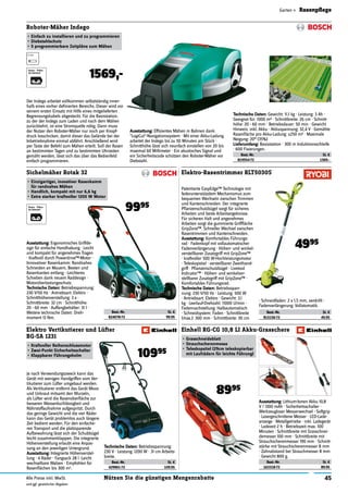 45Nützen Sie die günstigen MengenrabatteAlle Preise inkl. MwSt.
und ggf. gesetzlicher Abgaben
Garten » Rasenpﬂege
Best.-Nr. St. €
819554-72 1569.-
Roboter-Mäher Indego
•	Einfach	zu	installieren	und	zu	programmieren
•	Diebstahlschutz
•	5	programmierbare	Zeitpläne	zum	Mähen
1569,-
Der Indego arbeitet vollkommen selbstständig inner-
halb eines vorher deﬁnierten Bereichs. Dieser wird vor
seinem ersten Einsatz mit Hilfe eines mitgelieferten
Begrenzungskabels abgesteckt. Für die Basisstation,
zu der der Indego zum Laden und nach dem Mähen
zurückkehrt, ist eine Stromquelle nötig. Dann muss
der Nutzer den Roboter-Mäher nur noch per Knopf-
druck losschicken, damit dieser das Gelände bei der
Inbetriebnahme einmal abfährt. Anschließend wird
per Taste der Befehl zum Mähen erteilt. Soll der Rasen
an bestimmten Tagen und zu bestimmten Uhrzeiten
gemäht werden, lässt sich das über das Bedienfeld
einfach programmieren.
Ausstattung:	Efﬁzientes Mähen in Bahnen dank
"LogiCut"-Navigationssystem · Mit einer Akku-Ladung
arbeitet der Indego bis zu 50 Minuten am Stück ·
Schnitthöhe lässt sich neunfach einstellen von 20 bis
maximal 60 Millimeter · Ein akustisches Signal und
ein Sicherheitscode schützen den Roboter-Mäher vor
Diebstahl.
Technische	Daten:	Gewicht: 11.1 kg · Leistung: 3 Ah ·
Geeignet für: 1000 m2 · Schnittbreite: 26 cm · Schnitt-
höhe: 20 - 60 mm · Betriebsdauer: 50 min · Gewicht
Hinweis: inkl. Akku · Akkuspannung: 32,4 V · Gemähte
Rasenﬂäche pro Akku-Ladung: <250 m2 · Maximale
Neigung: 20° (35%)
Lieferumfang:	Basisstation · 300 m Induktionsschleife
· 600 Fixierungen.
Best.-Nr. St. €
824078-72 99.95
Sichelmäher Rotak 32
•	Einzigartiger,	inovativer	Rasenkamm	
für	randnahes	Mähen
•	Handlich,	kompakt	mit	nur	6,6	kg
•	Extra	starker	kraftvoller	1200	W	Motor
9995
Ausstattung:	Ergonomisches Griffde-
sign für einfache Handhabung · Leicht
und kompakt für angenehmes Tragen
· Kraftvoll durch Powerdrive™-Motor ·
Innovativer Rasenkamm: Randnahes
Schneiden an Mauern, Beeten und
Rasenkanten entlang · Leichteres
Schieben dank neuem Raddesign ·
Motorüberlastungsschutz.
Technische	Daten:	Betriebsspannung:
230 V/50 Hz · Antriebsart: Elektro ·
Schnitthöhenverstellung: 3 x ·
Schnittbreite: 32 cm · Schnitthöhe:
20 - 60 mm · Auffangbehälter: 31 l ·
Weitere technische Daten: Dreh-
moment 13 Nm.
Best.-Nr. St. €
429901-72 109.95
Elektro Vertikutierer und Lüfter
BG-SA 1231
•	Kraftvoller	Reihenschlussmotor
•	Zwei-Punkt	Sicherheitsschalter
•	Klappbarer	Führungsholm 10995
Je nach Verwendungszweck kann das
Gerät mit wenigen Handgriffen vom Ver-
tikutierer zum Lüfter umgebaut werden.
Als Vertikutierer entfernt das Gerät Moos
und Unkraut mitsamt den Wurzeln,
als Lüfter wird die Rasenoberﬂäche zur
besseren Wasserduchlässigkeit und
Nährstoffaufnahme aufgespritzt. Durch
das geringe Gewicht und die vier Räder
kann das Gerät problemlos auch längere
Zeit bedient werden. Für den einfache-
ren Transport und die platzsparende
Aufbewahrung lässt sich der Schubbügel
leicht zusammenklappen. Die integrierte
Höhenverstellung erlaubt eine Anpas-
sung an den jeweiligen Untergrund.
Ausstattung:	Integrierte Höhenverstel-
lung · 4 Räder · Fangsack 28 l ·Leicht
wechselbare Walzen · Empfohlen für
Rasenﬂächen bis 300 m2.
Best.-Nr. St. €
815156-72 49.95
Elektro-Rasentrimmer RLT5030S
4995
Patentierte EasyEdge™ Technologie mit
federunterstützdem Mechanismus zum
bequemen Wechseln zwischen Trimmen
und Kantenschneiden. Der integrierte
Pﬂanzenschutzbügel sorgt für sicheres
Arbeiten und beste Arbeitsergebnisse.
Für sicheren Halt und angenehmes
Arbeiten sorgt die gummierte Griffﬂäche
GripZone™. Schneller Wechsel zwischen
Rasentrimmen und Kantenschneiden.
Ausstattung:	Komfortables Führungs-
rad · Fadenkopf mit vollautomatischer
Fadenverlängerung · Höhen- und winkel-
verstellbarer Zusatzgriff mit GripZone™
· kraftvoller 500 W-Hochleistungsmotor
· Teleskopstiel · verstellbarer Zweithand-
griff · Pﬂanzenschutzbügel · Livetool
Indicator™ · Höhen- und winkelver-
stellbarer Zusatzgriff mit GripZone™ ·
Komfortables Führungsrad.
Technische	Daten:	Betriebsspan-
nung: 230 V/50 Hz · Leistung: 500 W
· Antriebsart: Elektro · Gewicht: 3.1
kg · Leerlauf-Drehzahl: 11000 U/min ·
Fadennachstellung: Halbautomatisch
· Schneidsystem: Faden · Schnittbreite
(max.): 300 mm · Schnittbreite: 30 cm
· Schneidfaden: 2 x 1,5 mm, verdrillt ·
Fadenverlängerung: Vollatomatik.
Best.-Nr. St. €
163318-72 89.95
Einhell RG-CG 10,8 LI Akku-Grasschere
•	Grasschneideblatt
•	Strauchscherenmesse
•	Teleskopstiel	(29cm	teleskopierbar	
mit	Laufrädern	für	leichte	Führung)
8995
Ausstattung:	Lithium-Ionen Akku 10,8
V / 1300 mAh · Sicherheitsschalter ·
Werkzeugloser Messerwechsel · Softgrip
· Lasergeschnittene Messer · LED-Lade-
anzeige · Metallgetriebe · inkl. Ladegerät
· Ladezeit 2 h · Betriebszeit max. 100
Minuten · Schnittbreite mit Grasschnei-
demesser 100 mm · Schnittbreite mit
Strauchscherenmesser 190 mm · Schnitt-
stärke mit Strauchscherenmesser 8 mm
· Zahnabstand bei Strauchmesser 8 mm
· Gewicht 800 g.
Technische	Daten:	Betriebsspannung:
230 V · Leistung: 1200 W · 31 cm Arbeits-
breite.
 