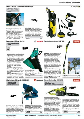 47Kauf ohne Risiko - volles Rückgaberecht innerhalb von 14 TagenAlle Preise inkl. MwSt.
und ggf. gesetzlicher Abgaben
Gartengeräte » Diverse Gartengeräte
Best.-Nr. St. €
826043-72 89.95
Laubsauger/-bläser ALS 25
•	Mit	10:1	Häckselfunktion
•	2500	W
8995
Mühelose Kontrolle dank ergonomischer
Griffanordnung, speziell entwickelt für
verbesserte Balance und Komfort. Die
10:1 Häckselfunktion ermöglicht längeres
Arbeiten und selteneres Fangsackleeren.
Der Fangsack aus Spezialgewebe ver-
hindert nasse Hosenbeine und
ist einfach zu entleeren. Mit Hilfe
der abnehmbaren Rohren kann
man leicht von Sauger auf Bläser
wechseln.
Ausstattung:	Leichtgewicht: 3,3 kg
(Bläser) und 4,5 kg (Sauger) · 150-300
km/h Luftgeschwindigkeit · Verstellbarer
Griff · Gepolsterter Schultergurt · 45 l
Fangsack.
Technische	Daten:	Betriebsspannung:
230 V · Blasgeschwindigkeit: 300 km/h
· Antriebsart: Elektro · Gewicht: 3.3 kg ·
Saugleistung: 13.3 m3/min · Funktionen
(Laubsauger): Saugen ·
Häckseln · Blasen.
Lieferumfang:	45 l Fangsack · Blas- und
Saugrohr · Schultergurt.
Best.-Nr. St. €
816381-72 99.95
Elektro-Hochentaster RPP 720
9995
Best.-Nr. St. €
815132-72 109.95
Elektro-Kettensäge RCS2040
•	2000	W
•	Schwertlänge	40	cm
•	Werkzeuglose	Kettenspanneinrichtung
Komfortable automatische Ketten-
schmierung, sowie ein transparenter
Kettenöl und Kraftstofftank zur einfachen
Füllstandskontrolle sorgen für bequemes
Arbeiten. Metall-Anschlagkrallen, Kabel-
zugentlastung, rutschsicher gummierte
Griffummantelung (GripZone) und
Schalter mit Einschaltsperre sorgen für
mehr Sicherheit.
Ausstattung:	Werkzeuglose Ketten-
spanneinrichtung · Livetool-Indicator
· Automatische Kettenschmierung ·
Transparenter Öl- und Kraftstofftank ·
Kabelzugentlastung · Gummierte Griff-
ummantelung · Sicherheitsschalter mit
Einschaltsperre · Metall Anschlagskral-
len · Schnelle Kettenbremse für mehr
Sicherheit.
Technische	Daten:	Betriebsspannung:
230 V/50 Hz · Gewicht: 5.2 kg · Kettenge-
schwindigkeit: 13 m/s · Öltankvolumen:
0,2 l.
Lieferumfang:	Sägekettenöl · Schwert-
schutzbrille.
10995
Ausstattung:	Leichter, kraftvoller 720 W
Motor für optimale Gewichtsverteilung
· Um 15° abgewinkeltes Schwert für
leichteres und sicheres Sägen · Glasfaser-
Teleskopstiel für große Reichweite
· Automatische Kettenschmierung ·
Transparenter Öltank zur bequemen
Füllstandskontrolle · Der Livetool Indi-
cator™ leuchtet blau, wenn das Gerät
mit dem Stromnetz verbunden ist · Mit
GripZone™, der gummierten Griffﬂäche
für sicheren Halt und angenehmeres
Arbeiten.
Technische	Daten:	Betriebsspannung:
230 V/50 Hz · Gewicht: 3.5 kg · Weitere
technische Daten: Schwertlänge: 20 cm
· Kettengeschwindigkeit: 15 m/s · Öltank-
volumen: 51 ml · Gerätelänge: 200 - 270
cm · Schnittstärke 15 cm.
Lieferumfang:	Sägekettenöl · Montage-
werkzeug · Schwertschutzhülle.
Best.-Nr. St. €
429744-72 34.95
Sägekettenschärfgerät BG-CS 85 E
•	Tiefenbegrenzung
•	Skala	zur	präzisen	
Schleifwinkeleinstellung
Kompaktes, robustes und zuverlässiges
Kettenschärfgerät zum präzisen Schärfen
von allen gängigen Sägeketten. Durch
die drehbare und mit einer Skala ausge-
statteten Spannvorrichtung können alle
Schneidglieder der Sägeketten geschärft
werden ohne diese umzuspannen.
Ausstattung:	Kettenspannvorrichtung ·
Schleifscheibe ·Transparentes Sichtglas.
Technische	Daten:	Leistung: 85 W ·
Gewicht: 3.25 kg · Tiefe: 160 mm · Höhe:
240 mm · Breite: 340 mm.
3495
Lavor STM 160 Kit 2 Hochdruckreiniger
•	Arbeitsdruck	160	bar
•	Wasser-Leistung	510	l/h
•	2500	W.
Kompakter Hochdruckreiniger mit
großem Zubehörpaket.
Technische	Daten:	Betriebsspannung:
230 V/50 Hz · Arbeitsdruck: 160 bar ·
Max. Durchﬂuss: 510 l/h · Max.
Leistungsaufnahme: 2500 W · Wasser-
Leistung: 510 l/h · Schlauchlänge: 6 m
· Gewicht: 19 kg · Breite: 390 mm · Typ:
STM 160 Kit 2 · Länge: 390 mm.
Lieferumfang:	Pistole mit Schnell-
kupplungssystem · 6 Meter Hochdruck-
schlauch · Lanze für austauschbare
Lanzenköpfe · Hochdruck Lanzenaufsatz
· Turbolanzenaufsatz · Schaumlanze
mit Schaumbehälter · Flächenreiniger ·
Schaumbürste · Rotierende Bürste.
Best.-Nr. St. €
614803-72 199.-
199,-
 
