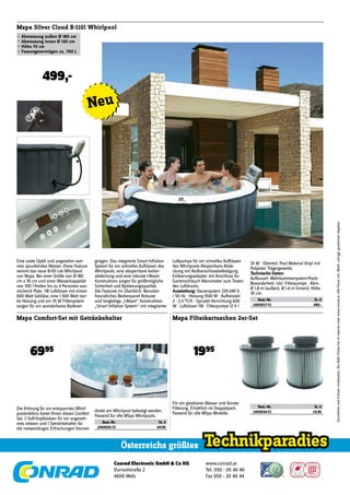 Conrad Electronic GmbH & Co KG
Durisolstraße 2
4600 Wels
www.conrad.at
Tel. 050 - 20 40 40
Fax 050 - 20 40 44
Österreichs größtes
DruckfehlerundIrrtümervorbehalten.DieAGB'sﬁndenSieimInternetunterwww.conrad.at.AllePreiseinkl.MwSt.undggf.gesetzlicherAbgaben.
Mspa Silver Cloud B-110l Whirlpool
•	Abmessung	außen	Ø	180	cm
•	Abmessung	innen	Ø	140	cm
•	Höhe	70	cm
•	Fassungsvermögen	ca.	700	L
499,-
Eine coole Optik und angenehm war-
mes sprudelndes Wasser. Diese Feature
vereint das neue B-110 Lite Whirlpool
von Mspa. Bei einer Größe von Ø 180
cm x 70 cm und einer Wasserkapazität
von 700 l ﬁnden bis zu 4 Personen aus-
reichend Platz. 118 Luftdüsen mit einem
600 Watt Gebläse, eine 1.500 Watt star-
ke Heizung und ein 35 W Filtersystem
sorgen für ein wunderbares Badever-
gnügen. Das integrierte Smart Inﬂation
System für ein schnelles Aufblasen des
Whirlpools, eine absperrbare Isolier-
abdeckung und eine robuste I-Beam
Konstruktion sorgen für größtmögliche
Sicherheit und Bedienungsqualität.
Die Features im Überblick: Benutzer-
freundliches Bedienpanel Robuste
und langlebige „I-Beam“ Konstruktion
„Smart Inﬂation System“ mit integrierter
Mspa Filterkartuschen 2er-Set
1995
Mspa Comfort-Set mit Getränkehalter
6995
Die Krönung für ein entspanntes Whirl-
poolerlebnis bietet Ihnen dieses Comfort
Set. 2 Soft-Kopfstützen für ein angeneh-
mes relaxen und 1 Getränkehalter für
die notwendingen Erfrischungen können
direkt am Whirlpool befestigt werden.
Passend für alle MSpa Whirlpools.
Best.-Nr. St. €
1093935-72 69.95
Für ein glasklares Wasser und feinste
Filterung. Erhältlich im Doppelpack.
Passend für alle MSpa Modelle.
Best.-Nr. St. €
1093934-72 19.95
35 W · Oberteil, Pool Material Vinyl mit
Polyester Trägergewebe.
Technische	Daten:	
Aufbauart: Mehrkammersystem-Pools ·
Besonderheit: inkl. Filterpumpe · Abm.
Ø 1.8 m (außen), Ø 1.4 m (innen), Höhe
70 cm.
Best.-Nr. St. €
1093937-72 499.-
Luftpumpe für ein schnelles Aufblasen
des Whirlpools Absperrbare Abde-
ckung mit Reißverschlussbefestigung
Entleerungsadapter mit Anschluss für
Gartenschlauch Manometer zum Testen
des Luftdrucks.
Ausstattung: Steuersystem 220-240 V
/ 50 Hz · Heizung 1500 W · Aufheizzeit
2 - 2,5 °C/h · Sprudel Vorrichtung 600
W · Luftdüsen 118 · Filterpumpe 12 V /
©alexandrezveiger/fotolia.com
Neu
 