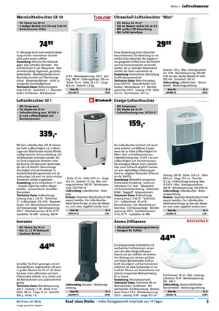 5Kauf ohne Risiko - volles Rückgaberecht innerhalb von 14 TagenAlle Preise inkl. MwSt.
und ggf. gesetzlicher Abgaben
Klima » Luftverbesserer
Warmluftbefeuchter LB 50
•	Für	Räume	bis	40	m2
•	2-stufiger	Betrieb:	0,15	l/h	und	0,40	l/h
•	Geräuscharmer	Lüfter
7495
Feine Zerstäubung durch Ultraschall-
Keramikelement. Die Abdeckung ist mit
weißen LEDs beleuchtet. Bei Zugabe ei-
nes geeigneten Duftöls kann das Produkt
auch als Aromazerstäuber verwendet
werden. Bei zu niedrigen Wasserstand
schaltet das Gerät automatisch ab.
Ausstattung:	Automatische Abschaltung
bei Mindestwasserstand.
Technische	Daten:	Befeuchtungsleis-
tung: 0.025 l/h · Besonderheiten: LED-
Display · Betriebsdauer: 4 h · Betriebs-
spannung: 230 V · Leistung: 12 W · Höhe:
21.2 cm · Durchmesser: 10.7 cm ·
Ultraschall-Luftbefeuchter "Mini"
•	Für	Räume	bis	10	m2
•	100	ml	Wasser	reichen	bis	zu	4	h
•	Mit	weißer	LED-Beleuchtung
•	Mit	Duftöl	betreibbar
2995
Der Luftentfeuchter zeichnet sich durch
seine einfache und effektive Einsatz-
weise bei zu hoher Luftfeuchtigkeit im
Wohn- Bad- und Kellerbereich aus.
Luftentfeuchtung max. 10 l/24 h je nach
Luftfeuchtigkeit und Raumtemperatur.
Das entzogene Wasser kann zusätzlich
über einen Schlauch abgeführt werden,
um eine regelmäßige Entleerung per
Hand zu umgehen (Passender Schlauch:
Art.-Nr. 549771).
Ausstattung:	Bedienfeld mit genauer
Drehschalter-Einstellung · Leicht ent-
nehmbarer 2,5 l Tank · Wassertank
mit Sicherheitsabschaltung · Kältemittel
R134A · Tragegriff · Abtauautomatik.
Technische	Daten:	Entfeuchtungs-
Leistung (max.): 0.42 l/h · Tankinhalt:
2.5 l · Luftdurchsatz: 110 m3/h ·
Besonderheiten: inkl. Ablaufschlauch-
Anschluss · LED-Statusanzeige · Betriebs-
spannung: 230 V · Arbeitstemperatur:
15 bis 35 °C · Lautstärke: 42 dBA ·
Design-Luftentfeuchter
•	Mit	Kompressor
•	Für	Räume	bis	30	m2
•	Luftentfeuchtung	max.	10	l/24	h*
159,-
Luftentfeuchter 30 l
•	Mit	Kompressor
•	Für	Räume	bis	30	m2
•	Luftentfeuchtung	max.	30	l/24	h		
je	nach	Luftfeuchtigkeit	und	
Raumtemperatur
339,-
Genießen Sie frisch gereinigte und mit
Sauerstofﬁonen angereicherte Luft auch
in großen Räumen bis 50 m2. Da dieser
Ionisator ohne Lüftermotor und teure
Filtereinsätze arbeitet, ist er lautlos und
die Betriebskosten sind außerordentlich
gering.
Technische	Daten:	Betriebsspannung:
230 V · Leistung: 1.5 W · Breite: 9 cm ·
Höhe: 28 cm · Länge: 15 cm · Gewicht:
950 g · Inhalt: 1 St.
Ionisator
•	Für	Räume	bis	50	m2
•	Nur	ca.	1,5	W	Verbrauch
•	Lautloser	Betrieb
4495 Ein entspannendes Dufterlebnis mit
wechselnden Lichtszenarien verspri-
chen die edlen Design-Diffusoren.
Dezent und zart entfalten die Aromen
ihre Wirkung und nehmen auf Geist
und Körper gleichermaßen Einﬂuss.
Sanft, beruhigend und harmonisierend
entführen Sie diese Duftspender so ins
Land der Träume und Assoziationen und
schenkt entspanntes Wellness-Feeling
für zu Hause.
Ausstattung:	Abschaltautomatik.
Technische	Daten:	Tankinhalt: 80 ml ·
Besonderheiten: Sichtfenster · Mit
wechselnder LED-Beleuchtung · Betriebs-
dauer (max.): 3.5 h · Betriebsspannung:
230 V · Leistung: 10 W · Länge: 10.7 cm ·
Aroma Diffusoren
•	Ultraschall-Vernebelungsverfahren
•	Geeignet	für	Duftöle
4495
Er überzeugt durch seine einfache Bedie-
nung mit den vorhandenen Kontroll-
LEDs sowie einem Luftﬁlter.
Ausstattung:	Inklusive Anti-Kalkpads
gegen allzu schnelles Verkalken · Her-
ausnehmbarer 5 Liter Wassertank · Was-
serverdampfung: Hygienisch, geruchlos,
bakterienfrei · Betriebssicherheit durch
Abschaltautomatik und Überhitzungs-
schutz · Wasserstandfenster · Leicht zu
reinigendes Kunststoffgehäuse.
Technische	Daten:	Befeuchtungsleis-
tung: 0.15 l/h · Tankinhalt: 5 l · Besonder-
heiten: Sichtfenster · Betriebsdauer:
33.3 h · Betriebsspannung: 230 V · Leis-
tung: 380 W · Zuleitungslänge: 200 cm
· Breite: 31 cm · Höhe: 35.5 cm · Länge:
26.5 cm · Gewicht: 2.8 kg.
Best.-Nr. St. €
561149-72 74.95
Leistung: 260 W · Breite: 25.8 cm · Höhe:
48.4 cm · Länge: 27.4 cm · Gewicht:
12.2 kg · Entfeuchtungs-Leistung: Max.
10 l/24 h · Max. Leistungsaufnahme:
260 W · Betriebsspannung: 230 V/50 Hz.
Lieferumfang:	Luftentfeuchter · Bedie-
nungsanleitung.
Hinweis:	Passenden Ablaufschlauch bitte
separat bestellen. Der Luftentfeuchter
besitzt keine Pumpe, so dass das Wasser
nur nach unten abgeführt werden kann.
Best.-Nr. St. €
551666-72 159.-
Gewicht: 270 g · Max. Leistungsaufnah-
me: 12 W · Betriebsspannung: 100-240
V/50 Hz über Stecker-Netzteil 24 V/DC,
500 mA · Tankinhalt: 100 ml.
Lieferumfang:	Luftbefeuchter · Stecker-
netzteil · Bedienungsanleitung.
Best.-Nr. St. €
560498-72 29.95
Mit dem Luftentfeuchter LEF 30 können
bei hoher Luftfeuchtigkeit z.B. in Wohn-,
Lager-und Kellerräumen feuchte Wände,
mufﬁge Gerüche, Schimmelbildung und
Schwitzwasser vermieden werden. Ein
im Gerät eingebauter Ventilator leitet
die feuchte Luft über einen Verdampfer,
der die Luft abkühlt. Überschüssige
Feuchtigkeit wird als Kondensat im
Kondensatbehälter gesammelt und die
entfeuchtete Luft wird mit leicht erhöhter
Temperatur wieder ausgeblasen.
Ausstattung:	Leicht entleerbarer 7 l Tank
· Visuelles Signal bei vollem Wasser-
behälter · Auswaschbarer Staubﬁlter ·
Kompressor.
Technische	Daten:	Entfeuchtungs-
Leistung (max.): 1.25 l/h · Tankinhalt:
7 l · Luftdurchsatz: 210 m3/h · Besonder-
heiten: inkl. Ablaufschlauch-Anschluss ·
LED-Statusanzeige · Betriebsspannung:
230 V · Arbeitstemperatur: 8 bis 32 °C ·
Lautstärke: 50 dBA · Leistung: 560 W
· Breite: 32 cm · Höhe: 64.5 cm · Länge:
34.2 cm · Gewicht: 17.3 kg · Max. Leis-
tungsaufnahme: 560 W · Betriebsspan-
nung: 230 V/50 Hz.
Lieferumfang:	Luftentfeuchter · Anlei-
tung.
Hinweis:	Passenden Ablaufschlauch bitte
separat bestellen. Der Luftentfeuchter
besitzt keine Pumpe, so dass das Wasser
nur nach unten abgeführt werden kann.
Best.-Nr. St. €
560135-72 339.-
Durchmesser: 18 cm · Max. Leistungs-
aufnahme: 10 W · Betriebsspannung:
100 - 240 V.
Lieferumfang:	Aroma-Lufterfrischer ·
Steckernetzteil · Bedienungsanleitung.
Best.-Nr. St. €
393545-72 44.95
Lieferumfang:	Ionisator · Bedienungs-
anleitung.
Best.-Nr. St. €
561099-72 44.95
 