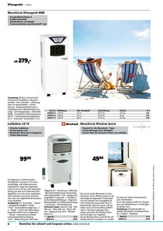 6 Bestellen Sie schnell und bequem online: www.conrad.at
Hinweis:RücknahmevonAlt-Batterienund-Akkusunterwww.conrad.at
Klimageräte « Klima
Im Gegensatz zu herkömmlichen
Klimageräten sind beim LK 75 keine
aufwändigen und kostenintensiven
Installationen nötig. Die eingehende
Luft wird von einer Eis- oder Kaltwasser-
füllung, die über eine Filtermatte läuft,
abgekühlt und nach vorne ausgeblasen.
Alle Funktionen sind direkt am Gerät
oder über die mitgelieferte IR-Fernbedie-
nung einstellbar.
Ausstattung: Ein- Ausschalter · "Speed"
- Lüftergeschwindigkeit: 3-stuﬁg ·
"Time" - Ausschaltzeitverzögerung 1 - 7
h · "Mode" - Schlaf- oder Naturmodus
(natürlicher Wind wird nachgeahmt)
· "Swing" - Automatische vertikale
Luftauslasslamellenverstellung ·
"Cool" - Befeuchtung der Filtermatte ·
Luftkühler LK 75
• Einfache Installation
• Ionisierung der Luft
• Natürlicher Wind wird nachgeahmt
mittels Naturmodus
9995
Dies ist die ideale Alternative zur Fens-
terschiene, da der Window Quick für die
überwiegend eingesetzten Fenstersyste-
me eine einfache und montagefreund-
liche Problemlösung darstellt. Nun ist
gewährleistet, dass die warme Luft von
außen durch die Fensteröffnung NICHT
mehr in den Raum gelangen kann.
Zudem verhindert der Window Quick
das Eindringen von Ungeziefer.
Da der Window Quick universell für alle
Abluftschläuchen einsetzbar ist, erhalten
Monoblock Window Quick
• Passend für alle Monoblock - Typen
• Leichte Montage durch Klettband
• Fenster lässt sich weiterhin öffnen und schließen
4995
"Negative Ion" - Ionisierung · Griffmulde
· Manuelle Verstellung der horizontalen
Luftauslasslamellen · LED - Anzeige aller
eingestellten Funktionen · 2 Kühlakkus ·
Große Wasserauffüllklappe · Integrierter
Wasserbehälter mit Wasserstandanzeige
· 4 Lenkrollen · IR-Fernbedienung.
Technische Daten: Gewicht: 9 kg · Tiefe:
360 mm · Höhe: 830 mm · Breite: 390
mm · Netzspannung: 230 V · Behälter-
Inhalt: 10 l.
Best.-Nr. St. €
780919-72 99.95
Sie somit ein ideales Zusatzprodukt,
bzw. Problemlöser.
Durch den stabilien Stoff mit 2 Zippern
kann der Abluftschlauch ins Freie gelei-
tet werden kann.
Ausstattung: Umlaufmaß 400 cm ·
stabiler Spezialstoff mit Reißverschluss
mit 2 Zippern · Klettband.
Best.-Nr. St. €
560642-72 49.95
Ausstattung: Vertikal und horizontal
mechanisch verstellbare Luftauslass-
lamellen · Vier Lenkrollen · Luftansaug-
ﬁlter mit Aktivkohleﬁlter · Fernbe-
dienung · Kondensatrückführung im
Kühlbetrieb (keine Behälterentleerung
nötig) · LED-Anzeigedisplay · Kältemittel
R410A · Einsatzbereich Raumtemperatur
18-32°C · Ventilatorgeschwindigkeitsstu-
fen 2 + Automatik · Zeitschaltuhr 1-12 h.
Monoblock Klimagerät BMK
• Energieefﬁzienzklasse A
• Großes Bedienfeld
• Abluftschlauch mit Adapter
• Fensterspaltabdeckung (Kunststoff 2 tlg.)
Best.-Nr. Kühlleistung Max. Raumgröße Luftumwälzung Gewicht St. €
1089565-72 2100 W 50 m3 370 m3/h 20,5 kg 279.-
1089566-72 2400 W 65 m3 355 m3/h 22 kg 299.-
1089567-72 2700 W 80 m3 375 m3/h 25,5 kg 349.-
ab 279,-
Vertikal und horizontal
 