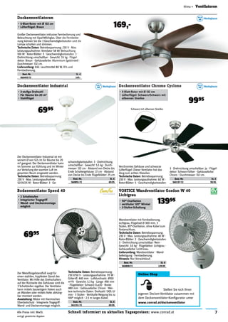 7Schnell informiert zu aktuellen Tagespreisen: www.conrad.atAlle Preise inkl. MwSt.
und ggf. gesetzlicher Abgaben
Klima » Ventilatoren
Online Shop
Stellen Sie sich Ihren
eigenen Decken-Ventilator zusammen mit
dem Deckenventilator-Konﬁgurator unter
www.conrad.at/deckenventilator
Großer Deckenventilator inklusive Fernbedienung und
Beleuchtung mit Opal-Milchglas. Über die Fernbedie-
nung können Sie die 3 Geschwindigkeitsstufen und die
Lampe schalten und dimmen.
Technische Daten: Betriebsspannung: 230 V · Max.
Leistungsaufnahme: Ventilator 58 W/ Beleuchtung
100 W · Rotor-Blätter: 5 · Geschwindigkeitsstufen: 3 ·
Drehrichtung umschaltbar · Gewicht: 7.6 kg · Flügel-
dekor: Braun · Gehäusefarbe: Aluminium (gebürstet) ·
Durchmesser: 132 cm.
Lieferumfang: Inkl. Leuchtmittel 80 W, R7s und
Fernbedienung.
Best.-Nr. St. €
560455-72 169.-
Deckenventilatoren
• 5-Blatt-Rotor mit Ø 132 cm
• Lüfterﬂügel: Braun 169,-
Deckenventilator Industrial
• 3-stuﬁge Drehzahl
• Für Räume bis 20 m2
• Stahlﬂügel
Der Deckenventilator Industrial ist mit
seinem Ø von 122 cm für Räume bis 20
m2 geeignet. Der Deckenventilator kann
im Sommer zur Kühlung und im Winter
zur Verteilung der warmen Luft im
gesamten Raum eingesetzt werden.
Technische Daten: Betriebsspannung:
230 V · Max. Leistungsaufnahme:
52/35/25 W · Rotor-Blätter: 3 · Ge-
schwindigkeitsstufen: 3 · Drehrichtung
umschaltbar · Gewicht: 5.5 kg · Durch-
messer: 122 cm · Abstand von Decke bis
Ende Schaltergehäuse: 37 cm · Abstand
von Decke bis Ende Flügelblätter: 25 cm
Best.-Nr. St. €
560891-72 69.95
6995
Der Metallbügelstandfuß sorgt für
einen stabilen, kippfesten Stand des
Ventilator. Mit Hilfe des Drehschalters
auf der Rückseite des Gehäuses sind die
3 Schaltstufen regelbar. Der Ventilator
kann mittels bauseitigem Haken auch
an Wänden oder mittels Kette abhäng-
bar montiert werden.
Ausstattung: Motor mit thermischen
Überlastschutz · Integrierte Tragegriff ·
Wand- und Deckenmontage möglich.
Bodenventilator Speed 40
• 3 Schaltstufen
• Integrierter Tragegriff
• Wand- und Deckenmontage
möglich
6995
Technische Daten: Betriebsspannung:
230 V/50 h · Leistungsaufnahme: 115 W ·
Gitter-Ø: 440 mm · Luftdurchsatz: 4950
m3/h · Gewicht: 5.3 kg · Länge: 490 mm
· Flügeldekor: Schwarz (Lack) · Breite:
480 mm · Gehäusefarbe: Chrom · Wei-
tere technische Daten: Drehzahl: 1305 U/
min · 3 Stufen · Vertikalte Neigung bis zu
100° möglich · 2,5 m langes Kabel.
Best.-Nr. St. €
561351-72 69.95
Wandventilator mit Fernbedienung,
Lichtgrau, Flügelrad Ø 300 mm, 3
Stufen, 85°-Oszillation, ohne Kabel zum
Festanschluss.
Technische Daten: Betriebsspannung:
230 V · Max. Leistungsaufnahme: 40 W ·
Rotor-Blätter: 3 · Geschwindigkeitsstufen:
3 · Drehrichtung umschaltbar: Nein ·
Gewicht: 3.0 kg · Flügeldekor: Lichtgrau ·
Gehäusefarbe: Licht-Grau.
Lieferumfang: Wandventilator · Wand-
befestigung · Fernbedienung.
Hinweis: Nur Vorwärtslauf.
Best.-Nr. St. €
560808-72 139.95
VORTICE Wandventilator Gordon W 40
Lichtgrau
• 90°-Oszillation
• vertikaler 120° Winkel
• 3-Stufen-Schaltung
13995
Deckenventilator Chrome Cyclone
• 5-Blatt-Rotor mit Ø 132 cm
• Lüfterﬂügel: Schwarz/Schwarz mit
silbernen Streifen
9995
Verchromtes Gehäuse und schwarze
Lüfterﬂügel: Dieser Ventilator hat das
Zeug zum echten Klassiker.
Technische Daten: Betriebsspannung:
230 V · Max. Leistungsaufnahme: 60 W ·
Rotor-Blätter: 5 · Geschwindigkeitsstufen:
3 · Drehrichtung umschaltbar: Ja · Flügel-
dekor: Schwarz-Silber · Gehäusefarbe:
Chrom · Durchmesser: 132 cm.
Best.-Nr. St. €
560197-72 99.95
Großer Deckenventilator inklusive Fernbedienung und
Beleuchtung mit Opal-Milchglas. Über die Fernbedie-
nung können Sie die 3 Geschwindigkeitsstufen und die
Betriebsspannung: 230 V · Max.
Leistungsaufnahme: Ventilator 58 W/ Beleuchtung
100 W · Rotor-Blätter: 5 · Geschwindigkeitsstufen: 3 ·
Drehrichtung umschaltbar · Gewicht: 7.6 kg · Flügel-
dekor: Braun · Gehäusefarbe: Aluminium (gebürstet) ·
Inkl. Leuchtmittel 80 W, R7s und
St. €
169.-
169,-
Deckenventilator Industrial Deckenventilator Chrome Cyclone
• 5-Blatt-Rotor mit Ø 132 cm
• Lüfterﬂügel: Schwarz/Schwarz mit
silbernen Streifen
9995
Schwarz mit silbernen Streifen
 