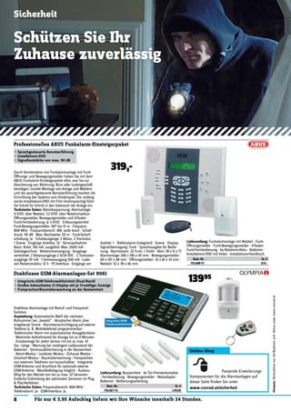 13995
Sicherheit
8 Für nur € 3,95 Aufschlag liefern wir Ihre Wünsche innerhalb 24 Stunden.
Hinweis:RücknahmevonAlt-Batterienund-Akkusunterwww.conrad.at
Schützen Sie Ihr
Zuhause zuverlässig
Drahtlose Alarmanlage mit Notruf- und Freisprech-
funktion.
Ausstattung: Automatische Wahl der nächsten
Rufnummer bei „besetzt“ · Akustischer Alarm über
eingebaute Sirene · Alarmbenachrichtigung auf externe
Telefone (z. B. Mobiltelefone) programmierbar ·
Telefonischer Alarm mit automatischer Ansagefunktion
· Maximale Aufnahmezeit für Ansage bis zu 4 Minuten
· Einzelansage für jeden Sensor mit bis zu max. 10
Sec. Länge · Warnung bei niedrigem Ladezustand der
Batterien · Stromausfallsicherung in der Basiseinheit
· Alarm-Modus - Lautloser Modus – Zuhause Modus –
Unscharf Modus – Raumüberwachung – Freisprechen
von externen Telefonen ein-/ausschaltbar · Integrierte
GSM-Antenne und Anschluss für optionale externe
GSM-Antenne · Wandbefestigung möglich · Ausbau-
fähig für den Betrieb von bis zu max. 32 Sensoren ·
Einfache Einbindung der optionalen Sensoren im Plug
& Play-Verfahren.
Technische Daten: Frequenzbereich: 868 MHz ·
Telefonalarm: Ja · GSM-Interface: Ja.
Drahtloses GSM-Alarmanlagen-Set 9061
• Integrierte GSM-Telefonwähleinheit (Dual-Band)
• Großes beleuchtetes LC-Display mit je 13-stelliger Anzeige
• Freisprechen/Raumüberwachung an der Basiseinheit
Lieferumfang: Basiseinheit · 4x Tür-/Fensterkontakte
· Fernbedienung · Bewegungsmelder · Netzadapter ·
Batterien · Bedienungsanleitung.
Best.-Nr. St. €
791567-72 139.95
Online Shop
Passende Erweiterungs-
Komponenten für die Alarmanlagen auf
dieser Seite ﬁnden Sie unter
www.conrad.at/sicherheit
Durch Kombination von Funkalarmanlage mit Funk-
Öffnungs- und Bewegungsmelder haben Sie mit dem
ABUS Funkalarm-Einsteigerpaket alles, was Sie zur
Absicherung von Wohnung, Büro oder Ladengeschäft
benötigen. Leichte Montage von Anlage und Meldern
und die sprachgesteuerte Benutzerführung machen die
Einrichtung des Systems zum Kinderspiel. Die umfang-
reiche Installations-DVD mit Film (mehrsprachig) führt
Sie Schritt für Schritt in den Gebrauch der Anlage ein.
Technische Daten: Betriebsspannung: Alarmanlage:
9 V/DC über Netzteil, 7,2 V/DC über Notstromakkus ·
Öffnungsmelder, Bewegungsmelder und 4-Tasten
Funk-Fernbedienung: je 3 V/DC · Erfassungswinkel:
Funk-Bewegungsmelder: 90° bis 15 m · Frequenz:
868 MHz · Frequenzbereich: AM, wide band · Schall-
druck: 90 dB · Max. Reichweite: 50 m · Funk-Scharf-
schaltung: Ja · Schaltausgänge: 2 Relais, 2 Transistor,
1 Sirene · Eingänge drahtlos: 32 · Stromaufnahme
Basis: Ruhe: 140 mA, ausgelöst: Max. 2000 mA ·
Sabotageschutz · Notstromversorgung · Ausgänge
verdrahtet: 2 Relaisausgänge 2 A/24 VDC · 2 Transistor-
ausgänge 70 mA · 1 Sirenenausgang 500 mA · Lade-
zeit Notstromakku: 12 h · PC-Interface · Eingänge ver-
Professionelles ABUS Funkalarm-Einsteigerpaket
• Sprachgesteuerte Benutzerführung
• Installations-DVD
• Signallautstärke von max. 90 dB
319,-
drahtet: 1 · Telefonalarm (integriert) · Sirene · Display ·
Signalübertragung: Funk · Sprachausgabe für Bedie-
nung · Alarmzonen: 32 Funk, 1 Draht · Abm. (B x H x T)
Alarmanlage: 240 x 196 x 45 mm · Bewegungsmelder:
60 x 107 x 48 mm · Öffnungsmelder: 35 x 81 x 32 mm ·
Netzteil: 52 x 78 x 46 mm.
Lieferumfang: Funkalarmanlage mit Netzteil · Funk-
Öffnungsmelder · Funk-Bewegungsmelder · 4-Tasten
Funk-Fernbedienung · 6x Notstrom-Akku · Batterien ·
Installations-DVD mit Video · Installations-Handbuch.
Best.-Nr. St. €
751408-72 319.-
 