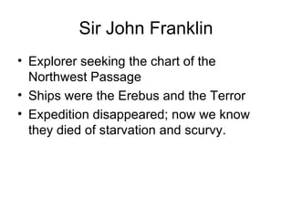 Sir John Franklin Explorer seeking the chart of the Northwest Passage Ships were the Erebus and the Terror Expedition disappeared; now we know they died of starvation and scurvy. 