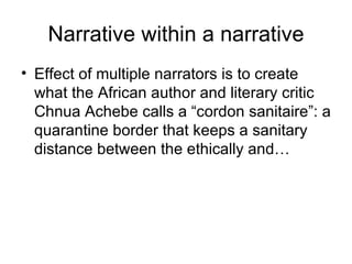 Narrative within a narrative Effect of multiple narrators is to create what the African author and literary critic Chnua Achebe calls a “cordon sanitaire”: a quarantine border that keeps a sanitary distance between the ethically and… 